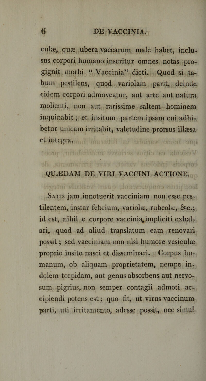 culas, quaej ubera vaccarum male habet, inclu¬ sus corpori humano inseritur omnes notas pro¬ gignit morbi “ Vaccinia” dicti. Quod si ta¬ bum pestilens, quod variolam parit, deinde eidem corpori admoveatur, aut arte aut natura molienti, non aut rarissime saltem hominem inquinabit; et insitum partem ipsam cui adhi¬ betur unicam irritabit, valetudine prorsus illaesa et integra. QU.EDAM DE VIRI VACCINI ACTIONE. -fcjr Satis jam innotuerit vacciniam non esse pes¬ tilentem, instar febrium, variolae, rubeolae, &amp;c.; id est, nihil e corpore vaccini^^impliciti exhal¬ ari, quod ad aliud translatum eam renovari possit; sed vacciniam non nisi humore vesiculae proprio insito nasci et disseminari. Corpus hu¬ manum, ob aliquam proprietatem, nempe in¬ dolem torpidam, aut genus absorbens aut nervo¬ sum pigrius, non semper contagii admoti ^ac¬ cipiendi potens est; quo fit, ut virus vaccinum parti, uti irritamento, adesse possit, nec simul