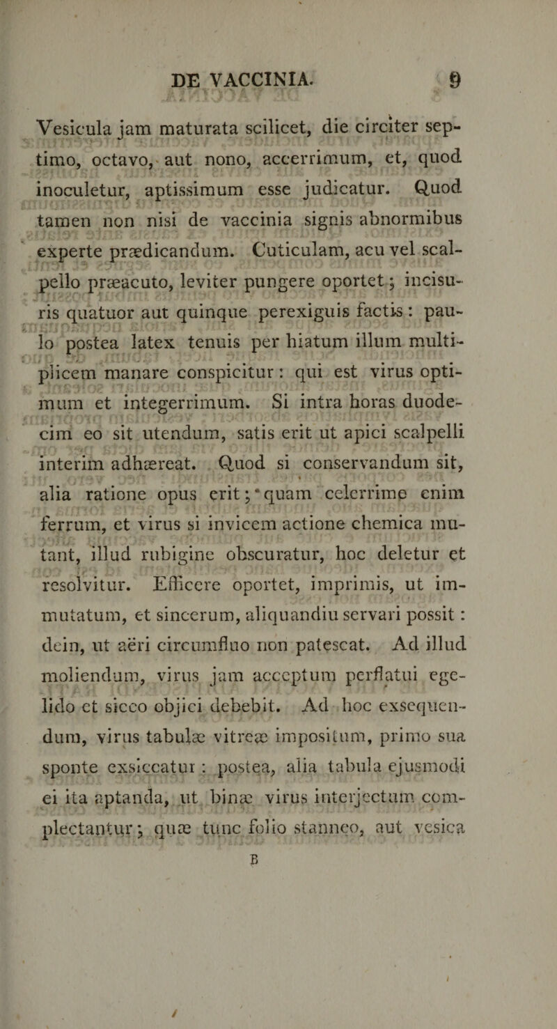 Vesicula jam maturata scilicet, die circiter sep¬ timo, octavo,' aut nono, accerrimum, et, quod inoculetur, aptissimum esse judicatur. Quod tamen non nisi de vaccinia signis abnormibus experte praedicandum. Cuticulam, acu vel scal¬ pello praeacuto, leviter pungere oportet; incisu¬ ris quatuor aut quinque perexiguis factis : pau- lo postea latex tenuis per hiatum illum multi¬ plicem manare conspicitur: qui est virus opti- i mum et integerrimum. Si intra horas duode¬ cim eo sit utendum, satis erit ut apici scalpelli interim adhaereat. Quod si conservandum sit, % alia ratione opus erit;‘quam celcrrimp enim ferrum, et virus si invicem actione chemica mu¬ tant, illud riibigine obscuratur, hoc deletur et resolvitur. Efficere oportet, imprimis, ut im- t mutatum, et sincerum, aliquandiu servari possit: dein, ut aeri circumfluo non patescat. Ad illud moliendum, virus jam acceptum perflatui ege¬ lido et sicco objici debebit. Ad hoc exsequen¬ dum, virus tabulae vitreae impositam, primo sua sponte exsiccatur: postea, alia tabula ejusmodi ei ita aptanda, ut binae virus interjectam com¬ plectantur j quae tiinc folio stanneo, aut vesica B I i