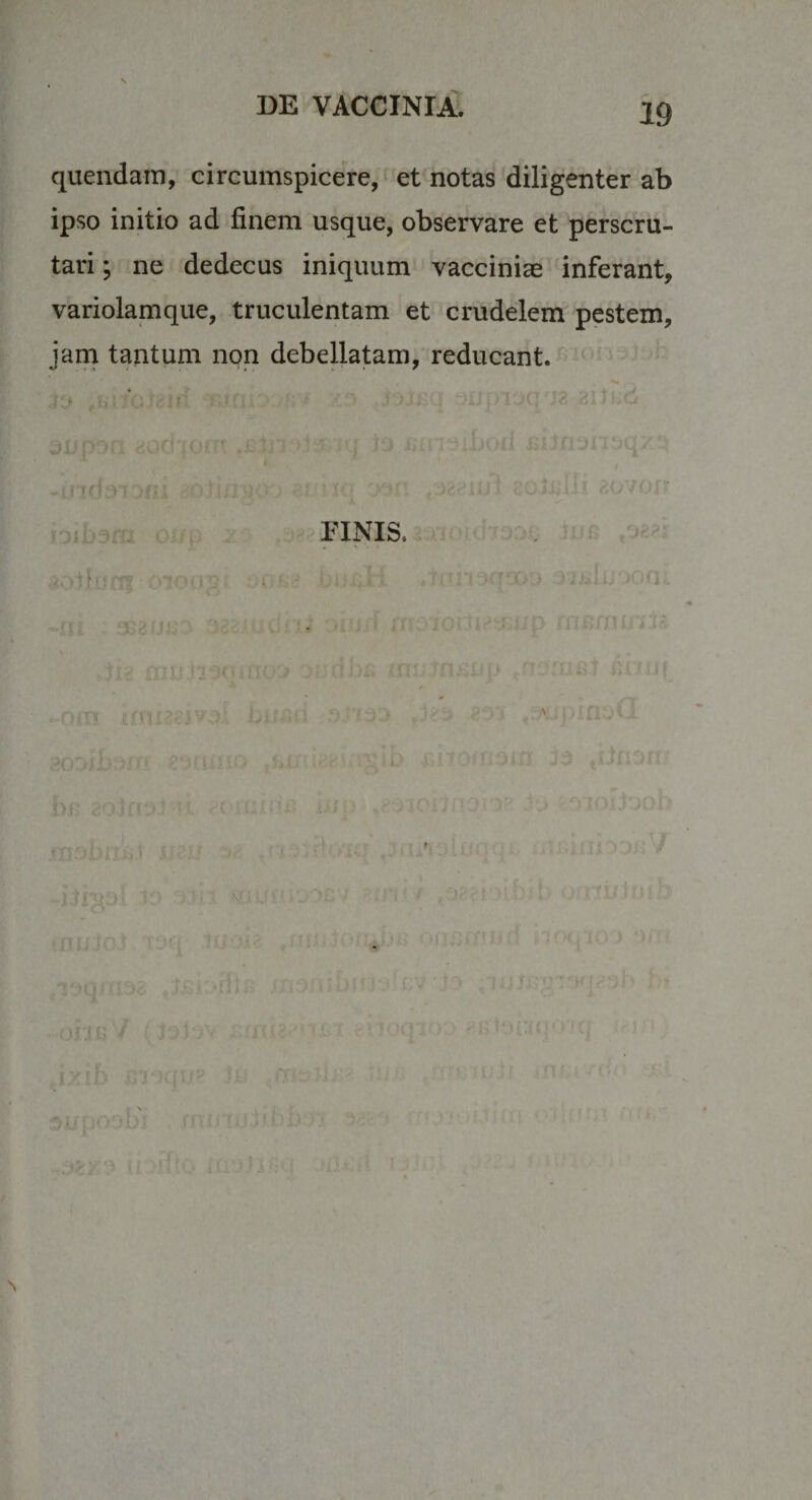 quendain, circumspicere, et notas diligenter ab ipso initio ad finem usque, observare et perscru¬ tari ; ne dedecus iniquum vaccinice inferant, variolamque, truculentam et crudelem pestem, jana tantum non debeUatam, reducant. * ^ , riNis...--: , S y . i ' f ' ^ ! V \f..; 'J'- ' ■■. . &gt;r. &gt; ■'!:; • 't); - n:iui {J0t'A ■ -'''.v ■ ^ J&gt;rib =''r)q!A ... 3XiU' 'i.'.' ^ ■