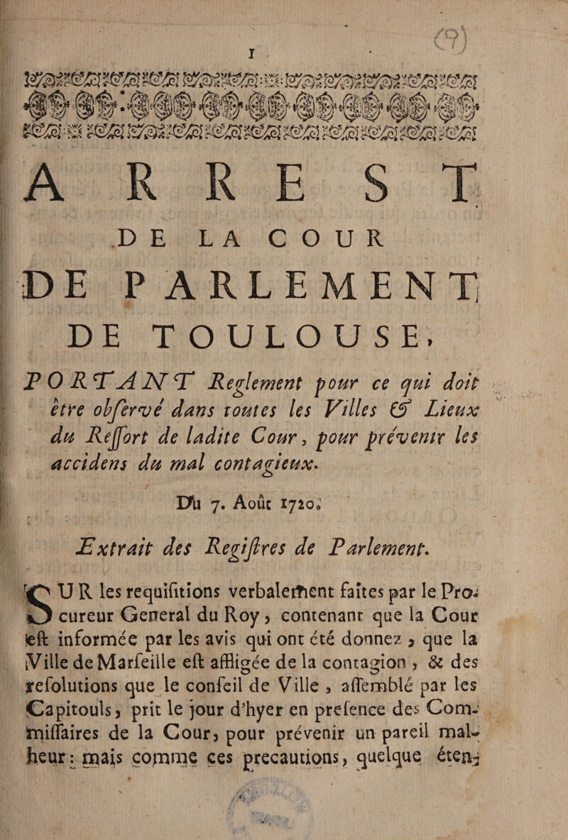 i DE LA COUR DE PARLEMENT DE TOULOUSE. F O RE A 2\T T* Reglement pour ce qui doit être obfervé dans toutes les Villes (À Lieux du Rejjort de ladite Cour, pour prévenir les accident du mal contagieux. / DU 7. Août tjioi Extrait des Regifires de Parlement. SU R les requifttions verbalement faites par le Piw cureur General du Roy, contenanr que la Cour ieft informée par les avis qui ont été donnez , que la [Ville de Marfeille eft affligée de la contagion > & des yefolutions que le confeil de Ville , affemblé par les iÇapitouis, prit le jour d’hyer en prefence des Corn- Irjilîaires de la Cour, pour prévenir un pareil mal» foeiuu mais comme ces précautions, quelque éten^
