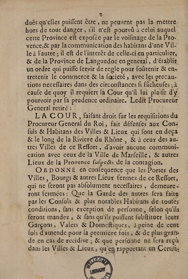 1 dues qu’elles puiffent être , ne peuvent pas la mettre hors de tout danger, s’il n’eft pourvû à celui auquel cette Province eft expofée par le voifinage de la Pro¬ vence,& par la communication des habitans d’une Vil-' le à l’autre ; il eft de l’intérêt de celle-ci en particulier, & de la Province de Languedoc en general, d’établir un ordre qui puifte fervir de réglé pour foutenir Se en-» tretenir le commerce & la facieté > avec les précau¬ tions neceflaires dans des circonftances fi fâcheufes-,à caufe de quoy il requiert la Cour qu’il lui plaife d’y pourvoir par fa prudence ordinaire. Ledit Procureur General retiré : L A COUR, faifant droit fur les requifitionsdu Procureur General du Roi, fait défenfes aux Con- fuls & Habitans des Villes Se Lieux qui font en deçà Se le long de la Riviere du Rhône , & à ceux des au¬ tres Villes de ce R effort, d’avoir aucune communi¬ cation avec ceux de la Ville de Marfeille , Se autres Lieux de la Provence fufpc&s de la contagion. ORDONNE en confequence que les Portes des Villes, Bourgs Se autres Lieux fermez de ce Reffort, qui ne feront pas abfolument. neceflaires , demeure¬ ront fermées : Que la Garde des autres fera faite parles Confuls ôc plus notables Habitans de toutes conditions, fans exception de peri’onne, félon qu’ils feront mandez , & fans qu’ils puiffent fubftituer leurs Garçons, Valets & Domeftiques, à peine de cent fols d amende pour la première fois, & de plus gran¬ de en cas de récidivé ; & que perfonne ne fera reçu dans les Villes 6c Lieux, qu’en rapportant un Certifi-