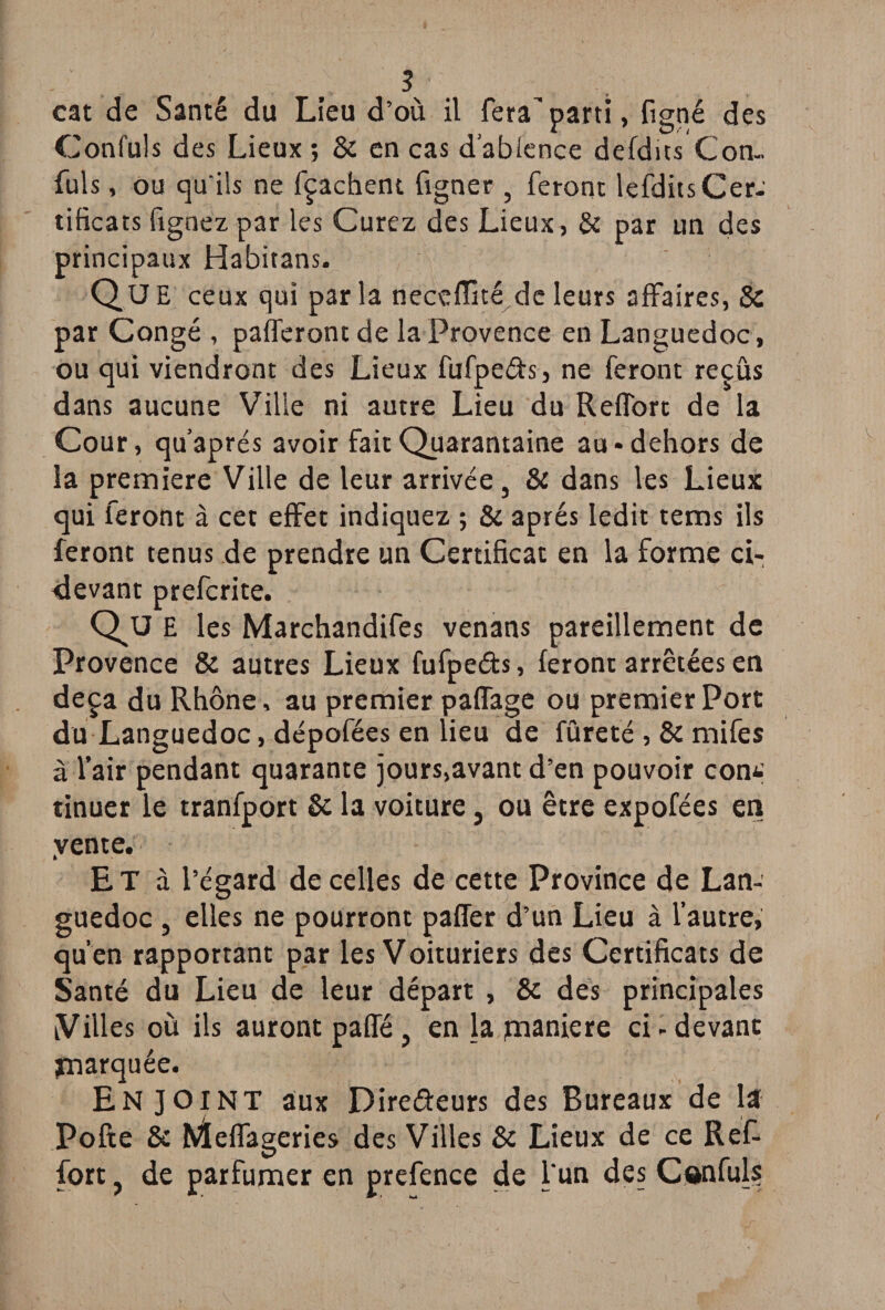 cat de Santé du Lieu d’où il fera’parti, figné des Confuls des Lieux ; 8c en cas d'abience defdics Con- fuis, ou qu'ils ne fçachent figner , feront lefdits Cer¬ tificats lignez par les Curez des Lieux, & par un des principaux Habitans. QUE ceux qui par la neceffité de leurs affaires, 8z par Congé , pafferont de la Provence en Languedoc , ou qui viendront des Lieux fufpe&s, ne feront reçus dans aucune Ville ni autre Lieu du RefTort de la Cour, qu après avoir fait Quarantaine au-dehors de la première Ville de leur arrivée, & dans les Lieux qui feront à cet effet indiquez ; & après ledit tems ils feront tenus de prendre un Certificat en la forme ci- devant prefcrite. Que les Marchandifes venans pareillement de Provence & autres Lieux fufpeéb, feront arretées en deçà du Rhône, au premier paffage ou premier Port du Languedoc, dépofées en lieu de fûreté , 8c mifes à l’air pendant quarante jours,avant d’en pouvoir con*.; tinuer le tranfport 8c la voiture 3 ou être expofées en vente. Et à l’égard de celles de cette Province de Lan¬ guedoc , elles ne pourront paffer d’un Lieu à l’autre, qu’en rapportant par les Voituriers des Certificats de Santé du Lieu de leur départ , 8c des principales Villes où ils auront paffé, en la pnaniere ci-devant marquée. ENJOINT aux Dire&eurs des Bureaux de la Pofte & hfteffageries des Villes 8c Lieux de ce Ref- fort ? de parfumer en prefence de l'un des Cônfuls