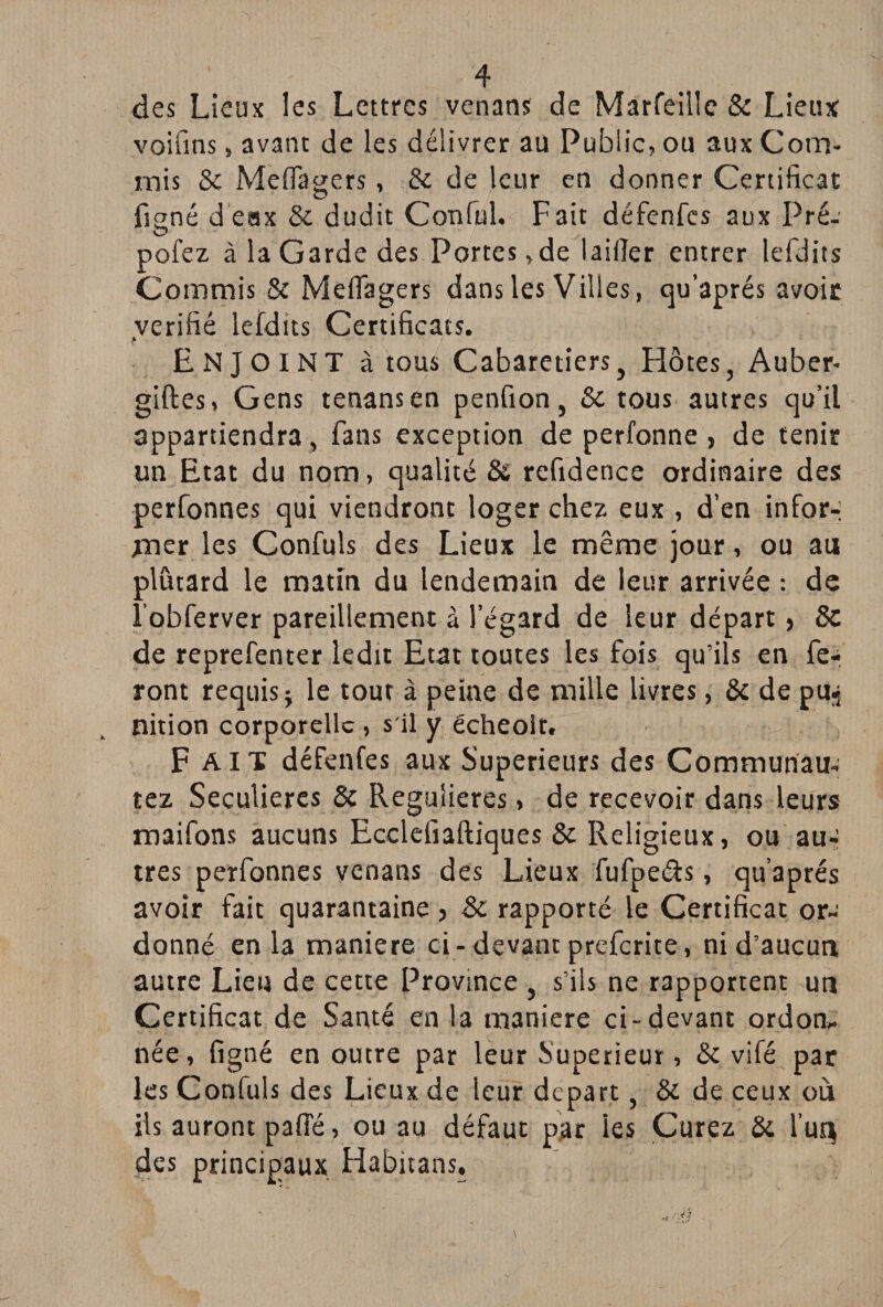 des Lieux les Lettres venans de Marfeille & Lieux voifins, avant de les délivrer au Public, ou aux Com¬ mis & Meflagers, & de leur en donner Certificat fioné deax & dudit Conful. Fait défenfes aux Pré- O pofez à la Garde des Portes,de laiiîer entrer lefdits Commis & Meflagers dans les Villes, qu’aprés avoir vérifié lefdits Certificats. ENJOINT à tous Cabaretiers, Hôtes, Auber- giftes, Gens tenansen penfion, 8c tous autres qu’il appartiendra , fans exception de perfonne , de tenir un Etat du nom, qualité & refidence ordinaire des perfonnes qui viendront loger chez eux , d’en infor-: mer les Confuîs des Lieux le même jour, ou au plûtard le matin du lendemain de leur arrivée : de ïobferver pareillement à l’égard de leur départ} 8z de reprefenter ledit Etat toutes les fois qu’ils en fe-- ront requis j le tout à peine de mille livres, & de puj nition corporelle , s'il y écheoît. Fait défenfes aux Supérieurs des Communau- tez Séculières & Regulieres, de recevoir dans leurs maifons aucuns Ecclefiaftiques & Religieux, ou au¬ tres perfonnes venans des Lieux fufpeéb , qu’aprés avoir fait quarantaine > 8c rapporté le Certificat or¬ donné en la maniéré ci - devant preferite, ni d’aucun autre Lieu de cette Province , s’ils ne rapportent un Certificat de Santé en la maniéré ci-devant ordon¬ née, figné en outre par leur Supérieur, 8c vifé par les Confuls des Lieux de leur départ, & de ceux où ils auront paffé, ou au défaut par les Curez & l’ur^ des principaux Habitans.
