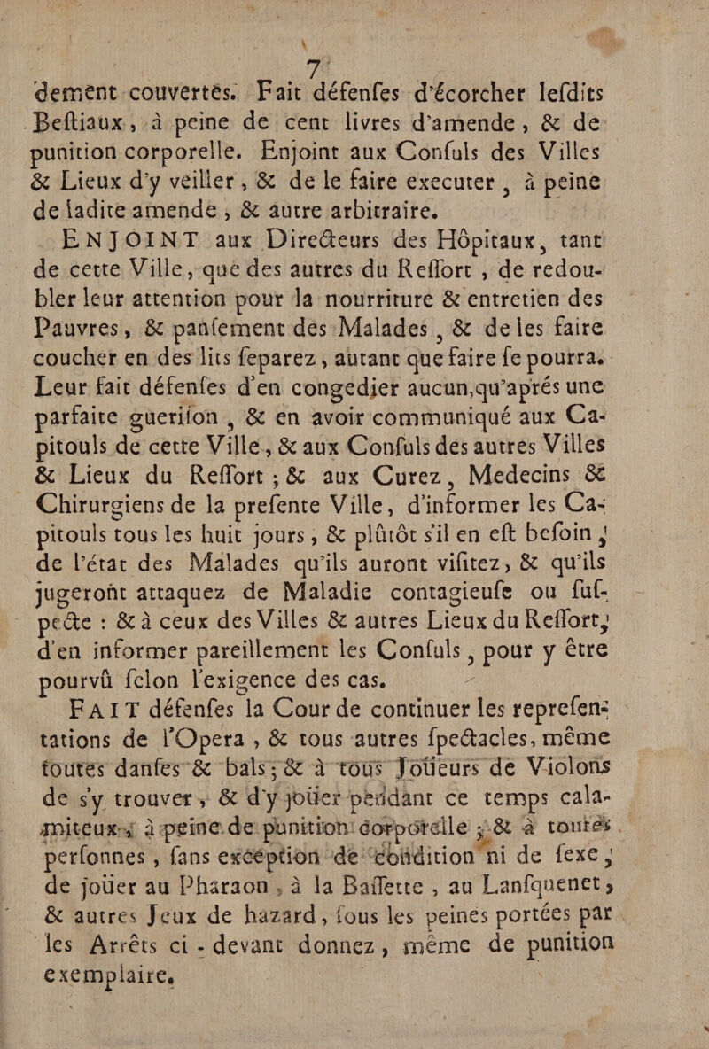 dernent couvertes. Fait défenfes d’écorcher lefdits .Beftiaux, à peine de cent livres d’amende, 8c de punition corporelle. Enjoint aux Confuls des Villes 8c Lieux d’y veiller, 8c de le faire executer , à peine de ladite amende , 8c autre arbitraire. Enjoint aux Directeurs des Hôpitaux, tant de cette Ville, que des autres du Reflbrt , de redou¬ bler leur attention pour la nourriture & entretien des Pauvres, 8c panfement des Malades, 8c de les faire coucher en des lits feparez, autant que faire fe pourra. Leur fait défenfes d’en congédier aucun,qu’aprés une parfaite gueriion , & en avoir communiqué aux Ca- pitouls de cette Ville, 8c aux Confuls des autres Villes & Lieux du Refibrt ; 8c aux Curez, Médecins 8c Chirurgiens de la prefente Ville, d’informer les Ca-; pitouls tous les huit jours, 8c plutôt s’il en eft befoin de l’état des Malades qu’ils auront vifitez, 8c qu’ils jugeront attaquez de Maladie contagieufe ou fuf- pc &e : 8c à ceux des Villes 8c autres Lieux du RefTort,1 d’en informer pareillement les Confuls, pour y être pourvu félon l’exigence des cas. Fait défenfes la Cour de continuer les reprefen-» tâtions de fOpéra , 8c tous autres fpedacles, même foutes danfes 8c bals ; & à tous Joueurs de Violons de s’y trouver , 8c d'y jouer pendant ce temps cala- Tniteux , à peine de punition corporelle j 8c à toutes perfonnes, fans exception dé condition ni de fexe de jouer au Pharaon , à la BaiTette , au Lanfquenet, 8c autres Jeux de hazard, fous les peines portées par les Arrêts ci - devant donnez, même de punition exemplaire.
