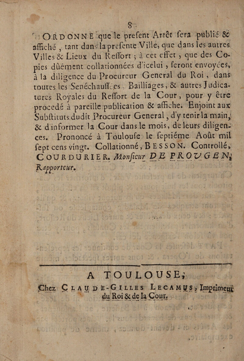 r ORD ONN E que le prefent Arrêt fera publié &' affiché , tant dans laprefente Ville, que dans les autres Villes & Lieux du RdTort ; à cet effet , que des Co¬ pies dûément collationnées d’icelui , feront envoyées, à ta diligence du Procureur General du Roi, dans toutes les SeoéchaufTé.es > Bailliages , & autres Judica- tures Royales du Reffort de la Cour, pour y etre procédé à pareille publication & affiche. Enjoint aux Subftituts dudit Procureur General, d’y tenir la main,’ & d informer la Cour dans le mois, de leurs diligen¬ ces. Prononcé à Touloufe le feptiéme Août mil fept cens vingt. Collationné, B E S S O N. Controllé» C OU R D U RIE R. Monficur DE P KO VG E Kdpporteur. A TOULOUSE,1 jChez Claudè-Gilles L e c a m g s > împrtmeai ~ du Roi & de la Cour.