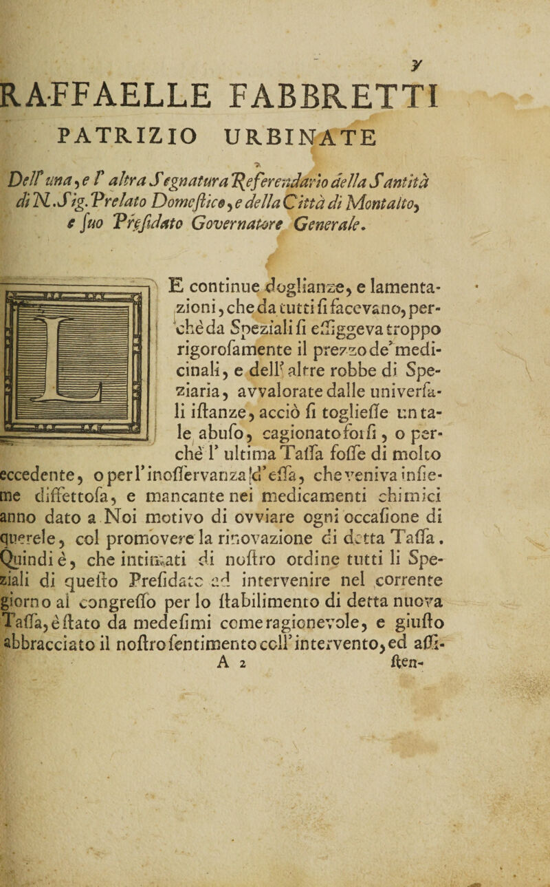 RAFFAELLE FABBRETTI PATRIZIO URBINATE Dell* una , e V altra Sugnatura Referendario della Santità di TSL .Sig. Prelato Domenico , e della Città di Montaitoy e fuo Prefidato Governatore Generale. E continue doglianze* e lamenta¬ zioni * che da tutti fi facevano* per¬ chè da Speziali!! eftiggeva troppo rigorofamente il prezzo de medi¬ cinali* e dell'altre robbe di Spe¬ ziarla, avvalorate dalle univerfa- li iftanze* acciò fi togliefle unta¬ le abufo, cagionatofoifi , o per¬ chè T ultima Tafta foffe di molto eccedente, operrinofièrvarizald’elTa, che veniva infie- me diffettofa* e mancante nei medicamenti chimici anno dato a Noi motivo di ovviare ogni occafione di querele, col promovere la rinovazione di detta Tafia. Quindi è ^ che intimati di noftro ordine tutti li Spe¬ ziali di quello Prefidatc ad intervenire nel corrente giorno ai congreffo per lo llabilimento di detta nuova TafTa*èrtato da medefimi come ragionevole, e giufto abbracciato il noftro fornimento colf intervento, ed afti- A 2 ften-