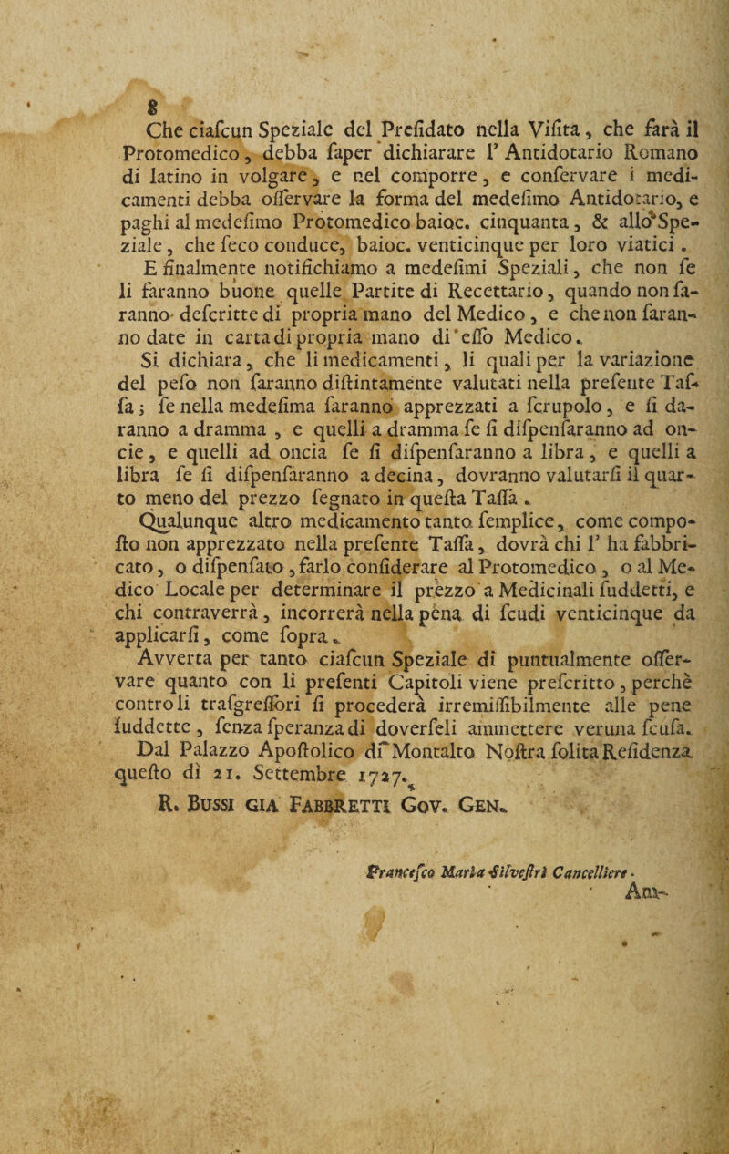 s Che ciafcun Speziale del Prefidato nella Vifita, che farà il Protomedico, debba faper dichiarare V Antidotario Romano di latino in volgare, e nel comporre, e confervare i medi¬ camenti debba ofiervare la forma del medefimo Antidotario, e paghi al medefimo Protomedico baioc. cinquanta, &amp; allo'Spe- ziale, che feco conduce, baioc. venticinque per loro viatici. E finalmente notifichiamo a medefimi Speziali, che non fe li faranno buone quelle Partite di Recettario, quando non fa¬ ranno’ deferitte di propria mano del Medico , e che non faran¬ no date in carta di propria mano di’elio Medico., Si dichiara, che li medicamenti, li quali per la variazione del pefo non faranno didimamente valutati nella preferite Taf- fa ; fe nella medefima faranno apprezzati a fcrupolo, e fi da¬ ranno a dramma , e quelli a dramma fe fi difpenfaranno ad on¬ de , e quelli ad oncia fe fi difpenfaranno a libra, e quelli a libra fe fi difpenfaranno a decina, dovranno valutarli il quar¬ to meno del prezzo fegnato in quella Talfa . Qualunque altro medicamento tanto, femplice, come compo- fto non apprezzato nella prefente Tafià, dovrà chi T ha fabbri¬ cato , o difpenfato , farlo confiderare al Protomedico , o al Me¬ dico Locale per determinare il prèzzo a Medicinali fuddettì, e chi contraverrà, incorrerà nella pena di feudi venticinque da applicarli, come fopra. Avverta per tanto ciafcun Speziale di puntualmente offèr- vare quanto con li prefenti Capitoli viene preferitto, perchè controli trafgreflòri fi procederà irremiffibilmente alle pene luddette , fenza fperanzadi doverfeli ammettere veruna feufa. Dal Palazzo Apoftolico df Montalto Nolira folita Refidenza., quello dì 21. Settembre 1727^ Re Bussi già Fabbrettì Gov. Gen«, Bramefco Maria &lt;8itveftrì Cancelliere. Ani--