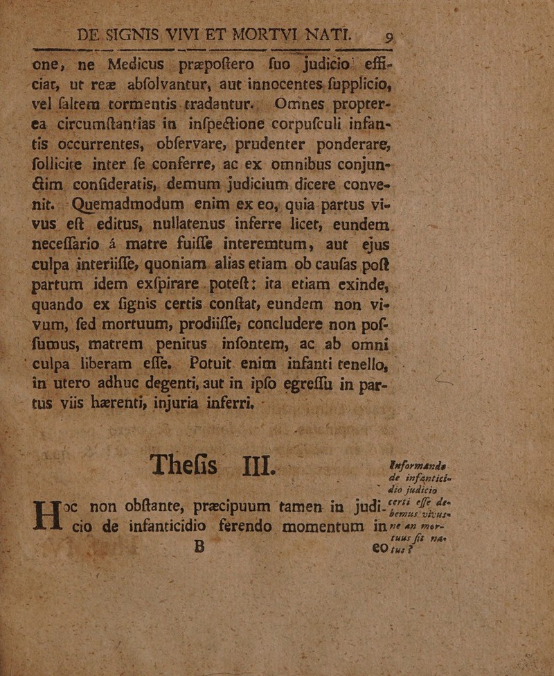 $i D DES SIGNIS. vir ET r MORTVI NATI. : — as one, me Medicus prapoftero fuo . judicio: 3 ^ JO ut. rem abfolvantur,. aut innocentes. füpplicio, | vel faltem tormentis tradantur. | Omnes propter- ca. circum(tantias. in infpe&amp;ione. corpufculi. infau.: — . tis Occurrentes, - obfervare, prudenter. ponderare;. (^m . follia. inter fe conferre, ac ex: omnibus conjun- . dim. confideratis, demum. judicium. dicere conve». nit. Quemadmodum enim ex eo; quia. partus vi- .vus e(t. editus, nullatenus inferre. licet, eundem. - neceffrio 4 á matre fuiffe interemtum, ant ejus - . culpa interiiffe, quoniam. alias etiam ob caufas poft | partum. idem exfpirare . poteft: Ka etiam exinde, |— Hia. € ex. fi igo certis conftat, eundem. non vis. vum, n, prodiiffe; concludere non pof- Tm | fümus, matrem | penitus . infontem, ac ab omni - culpa. liberam effe - Potuit. enim infanti tenello, dn utero adhuc degenti, : 3ut in. ipfo sere i in à pages (tus viis is harenti, i injuria. inferri, He EN d. Thes DL ponds namen L 4£o judicio certi effe des bemus. vit Hf * o oe. non obftante, praecipuum tamen in. s jodi ES wWUERGNUEI B idi FAS eE | P6