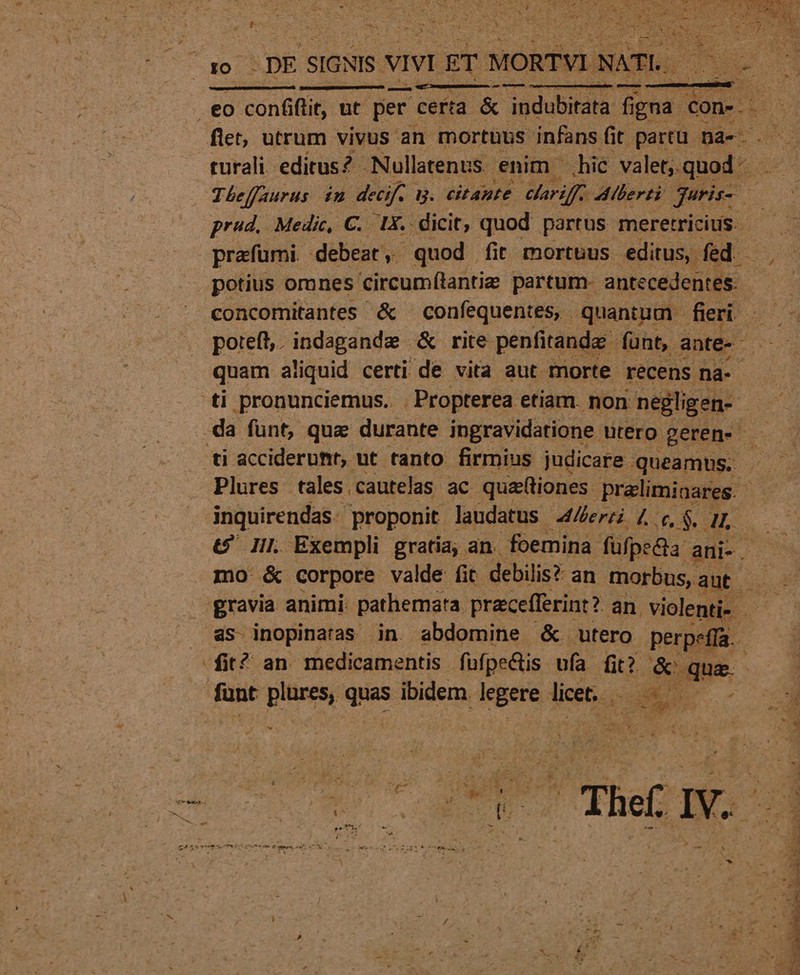 : - j NE  PY VE p i . Aon : ac Wege A $T LT Dg . Ue J* e l € — jene: eo | conflit, üt per certa. &amp; indubitata fi igna ped . flet, utrum vivus an mortuus infans. fit partu na-... rurali editus? Nullatenus. enim hic valet;. quod - Theffaurus in deeif. B. citante elariffz Alberti juris A prud, Medic, C. 1X. dicit, quod partus meretricis. - prafümi debeat, quod fit mortuus editus, fed. - potius omnes circumílantie partum- antecedentes. us concomitantes &amp; confequentes, quantum fieri —— — poteft. indagandz &amp; rite. penfitande fünt, ante-- : quam aliquid certi de vita aut morte recens na- 'ti pronunciemus.. Propterea etiam. non negligen- : da funt, qua durante ingravidatione utero gerene . ti acciderumt, ut tanto firmius judicare. queamus. . inquirendas. proponit laudatus 44/erzi 4 c, $. 4L t? IIl. Exempli gratia, an. foemina. füfpe&amp;a: ani-. — mo &amp; corpore valde: fit. debilis? an morbus ant .— as inopinaras in. abdomine &amp; utero perpefía. fit? an medicamentis fufpeQis ufa fit? &amp; que. funt DAN quas ibidem cegete licet. S 5» 1 3 Es »*