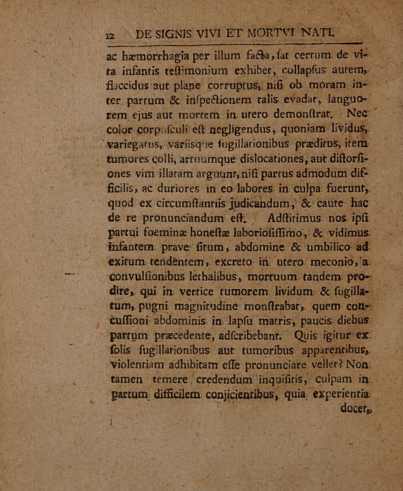 amr et sia n flaccidus aut. plane. corruptus, nifi ob. moram. dne - ter. partum &amp; infpectionem. talis. evadat, languo-. rem ejus aut mortem jn. ütero. demonfirat, - Nec ,Color corpfculi eit negligendus,. quoniam: lividus, * /variegatus, variisque fugillarionibus pradirus, item ones vim illatam argaunr, nifi parrus admodum dif- infantem. prave: fitum, abdomine &amp; umbilico: ad: | exitum. tendentem. excreto: in. utero. meconio,'a. Vah dire, qui in: vertice tumorem: lividum. &amp;- fugilla«- - tum, pugni magnitudine monflrabat quem cone - €uffioni abdominis. in. lapfu- matris; paucis. diebus: E partum: precedente, adícribebant. Quis igitur ex. folis fugillationibus. ant. tumoribus: apparentibus, violentiam adhibitam effe pronunciare eller? Non. partum difficilem. conjicientibus, quia, ipei b. docet, yn