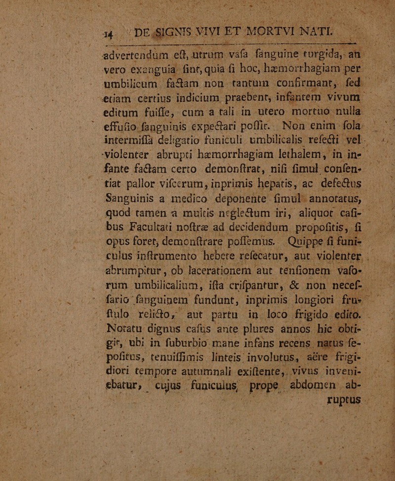 — ML. ————À Lx -: ent —— n ut vero exanguia fint,: quia fi hoc, hamorrhagiam p per. etiam certius indicium. praebent, infantem. vivum editum. fuiffe, - cum a tali in utero morttüo- nulla | effu&amp;o. fanguinis expectari. poffi.. Non enim fola. intermiffa deligatio faniculi umbilicalis refe&amp;ti vel. tiat pallor. vifccrum, i inprimis hepatis, ac defe&amp;us bus. Facultati noftre ad decidendum. propofitis, ü- abrumpitur , ob lacerationem aut tenfionem- vafo- fario fanguinem fundunt, inprimis. longiori fas flo: relido, aut partu. in. loco. frigido. edito. - gir, ubi in füburbio mane infans recens - : 0 Dou Fhptüs-: -