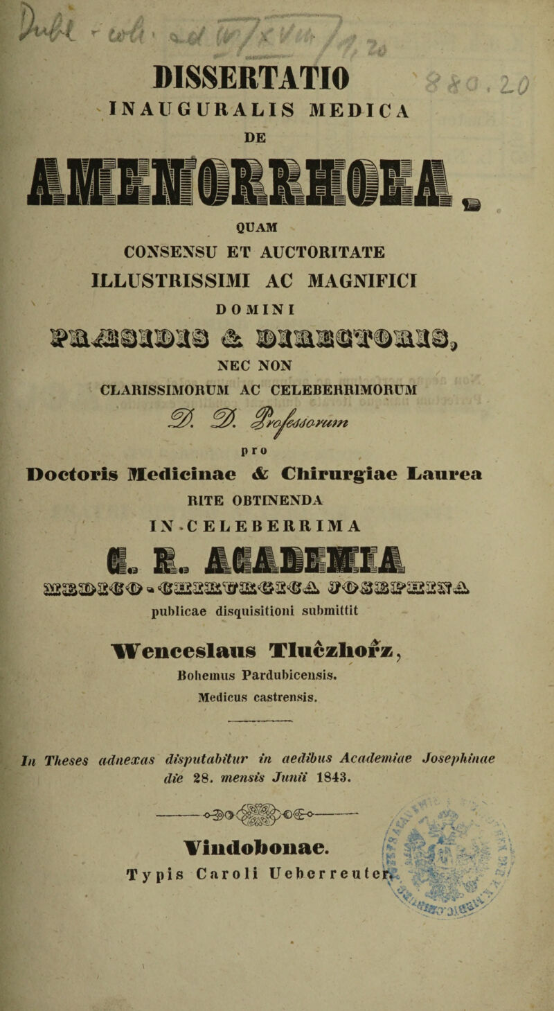 t- (/■ 'v '■ :4 DISSERTATIO INAUGURALIS MEDICA DE QUAM CONSENSU ET AUCTORITATE ILLUSTRISSIMI AC MAGNIFICI DOMINI NEC NON CLARISSIMORUM AC CELEBERRIMORUM ^rajeddayam pro 4 Doctoris Hediclnac & Chirurgiae Laurea RITE OBTINENDA IN .CELEBERRIMA H« «HIO publicae disquisitioni submittit Wenceslaus Tluczliorz Bohemus Pardubicensis. Medicus castrensis. ? In Theses adnexas disputabitur in aedibus Academiae Josephinae die 28. mensis Junii 1843. Vindobonae. Typis Caroli Uebe ✓ V'-  .1 /«j-v •. . *. r re uter* ■ \JCs» ‘