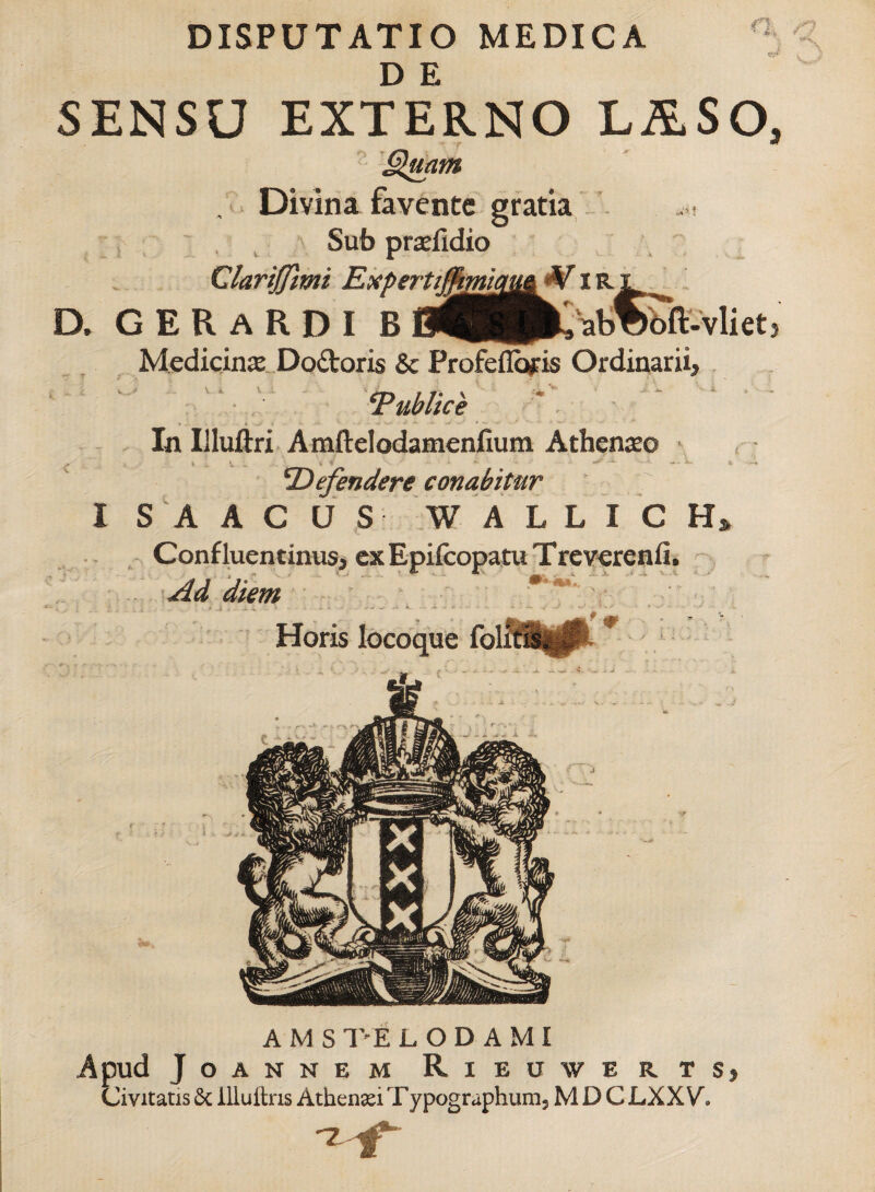 D E SENSU EXTERNO L&SO, • r ** Quam , Divina favente gratia ' , ' Sub praeiidio Clarijfmi Expertijfmiau& Viri ^ D. G ER ARDI Medicina Do&oris & Profeflopis Ordinarii, ‘Publice ' In Illuftri Amftelodamenfium Athenaeo ^ 4 V . < »' .... - - - » - Defendere conabitur ISAACUS W A L L I C H» \ Confluentinus* ex Epifcopatu Treverenti. t n i A ^ ... .v Ad diem Horis locoque fol 0 A M S T'E L O D A MI Apud JoANNEM RlEUWE R TS, Civitatis 6c illuftns Athenaei Typographum, M D C LXXV»