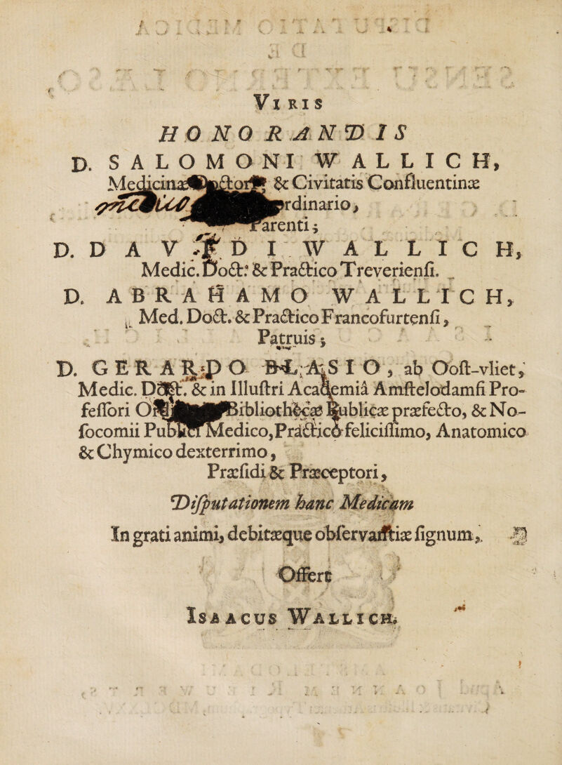 A * jr - /■ .J wi * a Viris HO NO R AND 1S D. SALOMONI W ALLICH, & Civitatis Confluentinx dinario, Farenti * D. D A V tf D I W A L L I C H, Medie. Etadt? & Prattico Treverienfi. D. abraHamo walltch, lL Med. Do£t. & Praftico Francofurtenfi, .' Patruis; - -• D. GER A P.jP O BCrAiS I O , ab Ooft-vliet, Medie. DMt. & in Illuftri Acaqemia Amftelodamfi Pro- feflori 0i?|)j|jMp(|6ibliothfe€X%iblicxprxfe£to, &No- focomii Pubkn Medico, Pradiico felieiiumo, Anatomico & Chymico dexterrimo, Prxfidi 8c Praeceptori,  ‘i. !Dijfiutationem hanc Medicam In grati animi, debitxque obfervaiftix fignum ,. Offert % J Is A acus Wallichu t