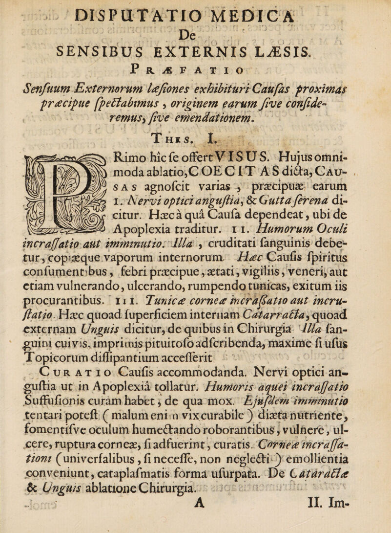 De SENSIBUS EXTERNIS LASSIS, Praefatio Senfuum Externorum lafiones exhibituri Caufas proximas pracipue fp e Elabimus , originem earumJive confide- remusy [ive emendationem. This, I. Rimo hic fe offert YIS U S. Hujus omni¬ moda ablatio,C OE C I T A S di£ta, Cau¬ sas agnofcit varias , praecipuae earum i. Nervi optici anguftia^ Sc Gutta fer ena di¬ citur. Hxc a qua Caufa dependeat, ubi de Apoplexia traditur. 11. Humorum Oculi incrajjatio aut imminutio. Illa , cruditati (anguinis debe¬ tur , coplaeque vaporum internorum. Hac Caufis fpiritus confumentbus, febri praecipue, aetati, vigiliis, veneri, aut etiam vulnerando, ulcerando, rumpendo tunicas, exitum iis procurantibus, ii i. Tunica cornea incrafatio aut incru- Jlatio Hxc quoad (uperficiem internam CatarraEta, quoad externam Unguis dicitur, de quibus in Chirurgia Illa fan- guim cuivis, imprimis pituitofoadfcribenda, maxime fi ufus Topicorum diffipantium accefierit Curatio Caufis accommodanda. Nervi optici an- guftia ut in Apoplexia tollatur. Humoris aquei incrajjatio Suffufionis curam habet, de qua mox. Ejnfdem imminutio tentari poteft (malum enim vixcurabile} diaeta nutriente, fomentifve oculum hume&ando roborantibus, vulnere, ul¬ cere, ruptura corneae, fi adfuerin t, curatis. Cornea incrajfa- tiom (univerfalibus jfinecefle, non neglefti ) emollientia conveniunt, cataplafmatis forma ufurpata. De LataraEhe & Unguis ablatione Chirurgia.