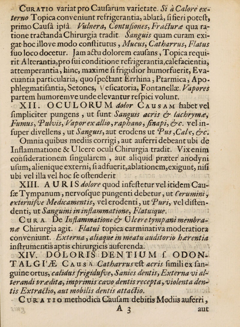 Curatio variat pro Caufarum varietate. Si a Calore ex¬ terno Topica conveniunt refrigerantia, ablata, fi fieri poteft, primo Caufa ipla. Vulnera, ContuJiones^Fr altura qua ra¬ tione traftanda Chirurgia tradit Sanguis quam curam exi¬ gat hoc illo ve modo conftitutus, Mucus, Catharrus, Flatus fuo loco docetur. Jam a£tu dolorem caufans, Topica requi¬ rit A Iterantia,pro fui conditione refrigerantia5calefacientia, attemperantia, hinc, maxime fi frigidior humorfuerit, Eva¬ cuantia particularia, quo fpeitant Errhina, Ptarmica, Apo- phlegmatifantia, Setones, Veficatoria, Fontanelke, Vapores partem humorem ve unde elevantur refpici volunt. XII. OCULO RU M dolor Causam habet vel fimpliciter pungens , ut funt Sanguis acris & lachryma, Fumus, Fulvis, Vapor ex allio ^raphano, Jinapi>&c. vel m- fuper divellens, ut S'anguis, aut erodens ut Fus,Calr, &c. Omnia quibus mediis corrigi, aut auferri debeant ubi de Inflammatione & Ulcere oculi Chirurgia tradit. Vix enim confiderationem lingularem , aut aliquid praeter anodyni ufum, alienique externi, fi adfuerit,ablationem,exigunt, nifl ubi vel illa vel hoc fe offenderit XIII. AURIS dolore quod infeftetur vel itidem Cau- fx Tympanum, nervofque pungenti debetur, ut Cerumini y externi (ve Medicamentis, vel erodenti, ut Furiy vel diften- denti, ut Sanguini in inflammatione^ Flatuique. Cura, De Inflammatione & Cicere tympani membra¬ na Chirurgia agit. Flatui topica carminativa moderatiora conveniunt. Externa, aliaque in meatu auditorio harentia inftrumentis aptis chirurgicis auferenda. XIV. DOLORIS DENTIUM f. ODON* T ALG VJfL Causa Catharruseft acris fimiliex fan- guine ortus, calidus frigidufve, Sanies dentis, Externa vi al¬ terandi Praditay imprimis cavo dentis recepta, violenta den¬ tis ExtraElio, aut mobilis dentis attattio. C u r a x i q methodica Caufam debitis Mediis auferri,