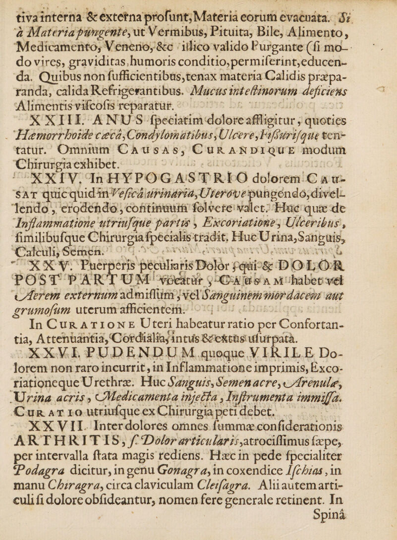 tiva interna & externa profiint, Materia eorum e vacuata. Si a Materia pungente, ut Vermibus, Pituita, Bile, Alimento, Medicamento, Veneno, &c illico valido Purgante (fi mo¬ do vires, graviditas,humorisconditio,permifennt,educen¬ da, Quibus non diffidentibus,tenax materia Calidis praepa¬ randa, calida Refrigerantibus* Mucus int e (tinorum dejiciens Alimentis vifcofis reparatur. XXIII. ANUS fpeciatim dolore affligitur, quoties . Htemorrhoide cceca^Condylomatibus,UIcereyb'iJSurijque ten~ tatur. Omnium Causas, Curandi que modum Chirurgia exhibet. XXIV. In HYPG GASTRIO dolorem C a u% sat quic quidin Ve/icaurinaria^Uterovepxxn^ondoydixcl^ lendo, erodendo, continuum fblvefe valet. Huc qusede Injlammatione tttriufque partus, Excoriatione, Ulceribus, fimilibufque Chirurgia fpecialis tradit. Huc Urina,Sanguis Calculi, Semen. ‘ X X V. Puerperis peculia ris Dolor fqui DOLOR POST PARTUM vodatur , C a u ^ a m habet vet iylerefn externum admiflum, ycX Sanguinem mordacem aut grumofum uterum afficientem. In Curatione U teri habeatur ratio per Confortan¬ tia, Attenuantia,Uordid:fe^intu'sBce4t^sulhrpata. XXVI. PUDENDU M quoque VIRIL E Do¬ lorem non raro incurrit, in Inflammatione imprimis, Exco- riationeque Urethra. Huc Sanguis, Semen acre, ^MrenuLe^ JJrina acris, UMe dic ament a injella, Injirumenta immijja* Curatio utriufque ex Chirurgia peti debet. XXVII Inter dolores omnes fummaeconfiderationis ARTHRITIS, / Eoior articuiaris^trociffimiis fiepe, per intervalla ftata magis rediens. Hxcin pede fpecialiter ‘Podagra dicitur, in genu Gonagra> in coxendice Ifchias, in manu Chiragra, circa claviculam Cleifagra. Alii autem arti¬ culi fi dolore obfideantur, nomen fere generale retinent. In Spina