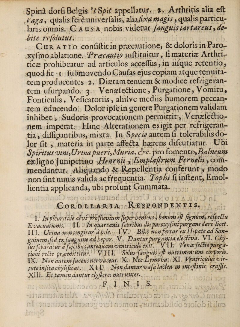 Spina dorfi Belgis 'tSpit appellatur. %. Arthritis alia eft Vaga, qualis fereuniverfalis, alis fixamagis j qualis particu¬ laris omnis. Causa nobis videtur J anguis lartaretts, de- hite refohttus. Curatio confiftit in praecautione* & doloris in Paro- xyfino ablatione. Tracautio mftituitur, fi materiae Arthri¬ ticas prohibeatur ad articulos acceflus,in iifque retentio* quod fit t lubmovendo Gaufas ejus copiam atque tenuita¬ tem producentes 2. Dixtam tenuem Sc modice refrigeran¬ tem ufurpando. 3. Venxie£tione, Purgatione, Vomitu, Fonticulis, Veficatoriis, alnfve mediis humorem peccan¬ tem educendo Dolor tpfe in genere Purgationem validam inhibet , Sudoris provocationem permittit, Venxfe&io- nem imperat. Hinc A Iterationem exigit per refrigeran¬ tia, diffipantibus, mixta. In Specis autem fi tolerabilis do¬ lor fit , materia in parte affefta hxrens difcutiatur Ubi Spiritus vini* Urinapueri^Muria^ pro fomento,Balneum ex ligno juniperino Heurnii, Emplaflrum Fernelii, com¬ mendantur. Aliquando .& Repellentia conferunt, modo non fint nimis valida ac frequentia. Tophi fi inflent, Emol¬ lientia applicanda, ubi profunt Gummata. I. In pleuriti de alvi pio fluvium fuper veniens, bonum eft (ignumr refpettu Evacuationis. 11, In quartanis febribus dkparoxyfmipurgans dare licet. 11 [. Urina non tingitur d bile. I V. Bilis non fertur ex Hepate ad San- guinemfed ex [anguine ad hepar. V. .D anturpurgantia elebliva. VI. C hy¬ alus feparatur d fecibus antequam ventriculo exit VII. Verne felHo purga¬ tioni recte praemittitur. VIII. Solus [anguis efl nutrimentum corporis. IX. Non autem fuccus nsrvaceus. X. Nec Lympha. XI* Ventriculus vir¬ tute infita cbylificat. X11. Non dantur vafli lactea m inteflinis crajjis. XIII. Et tamen dantur effleres nutrientes- F I N I S..