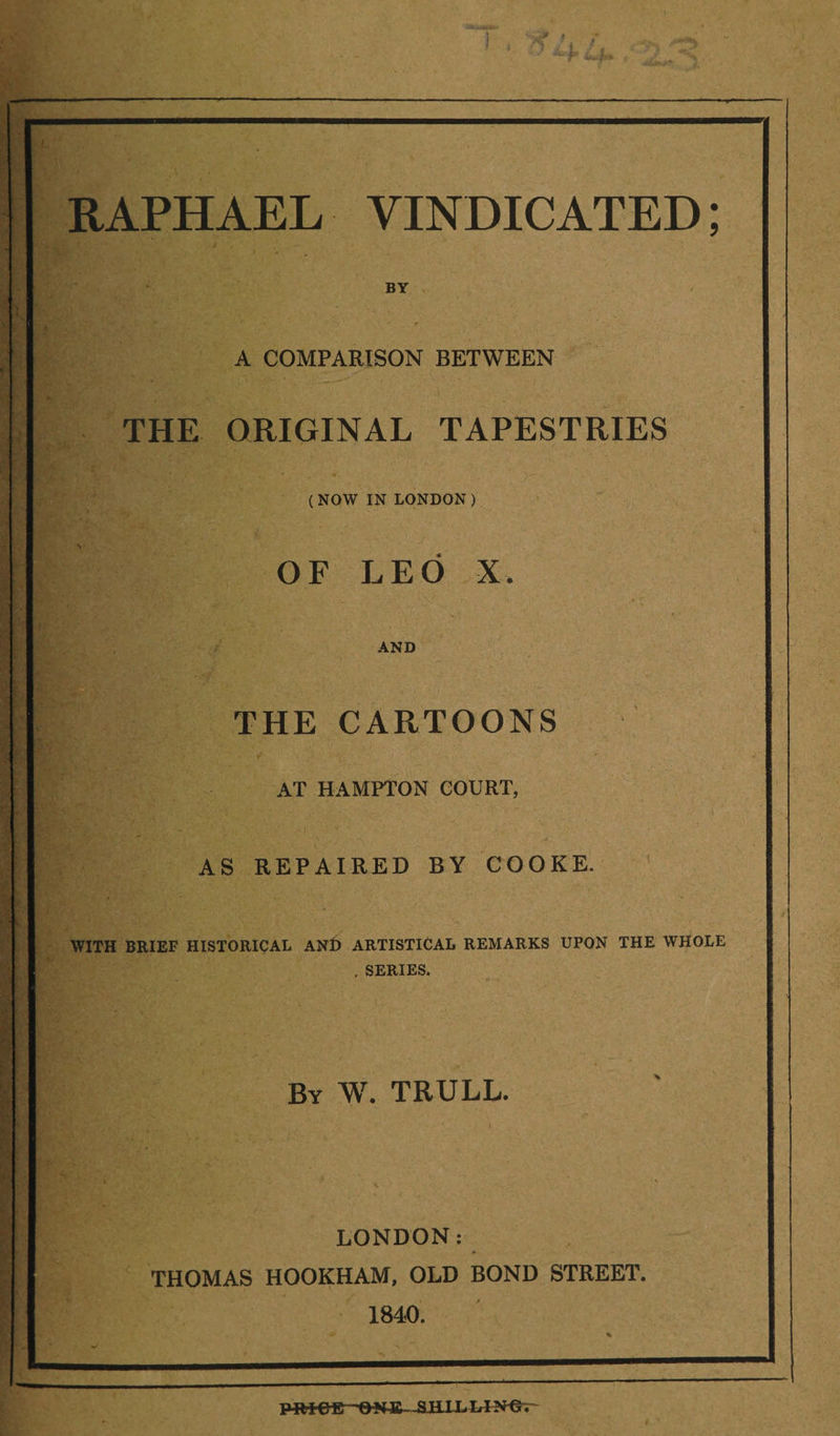 BY A COMPARISON BETWEEN THE ORIGINAL TAPESTRIES ( NOW IN LONDON ) OF LEO X. AND ■ . V. THE CARTOONS AT HAMPTON COURT, AS REPAIRED BY COOKE. WITH BRIEF HISTORICAL ANt) ARTISTICAL REMARKS UPON THE WHOLE . SERIES. By W. TRULL. LONDON: THOMAS HOOKHAM, OLD BOND STREET. 1840. Pill C E—O NJS—&amp;HJJL !.!?*€.