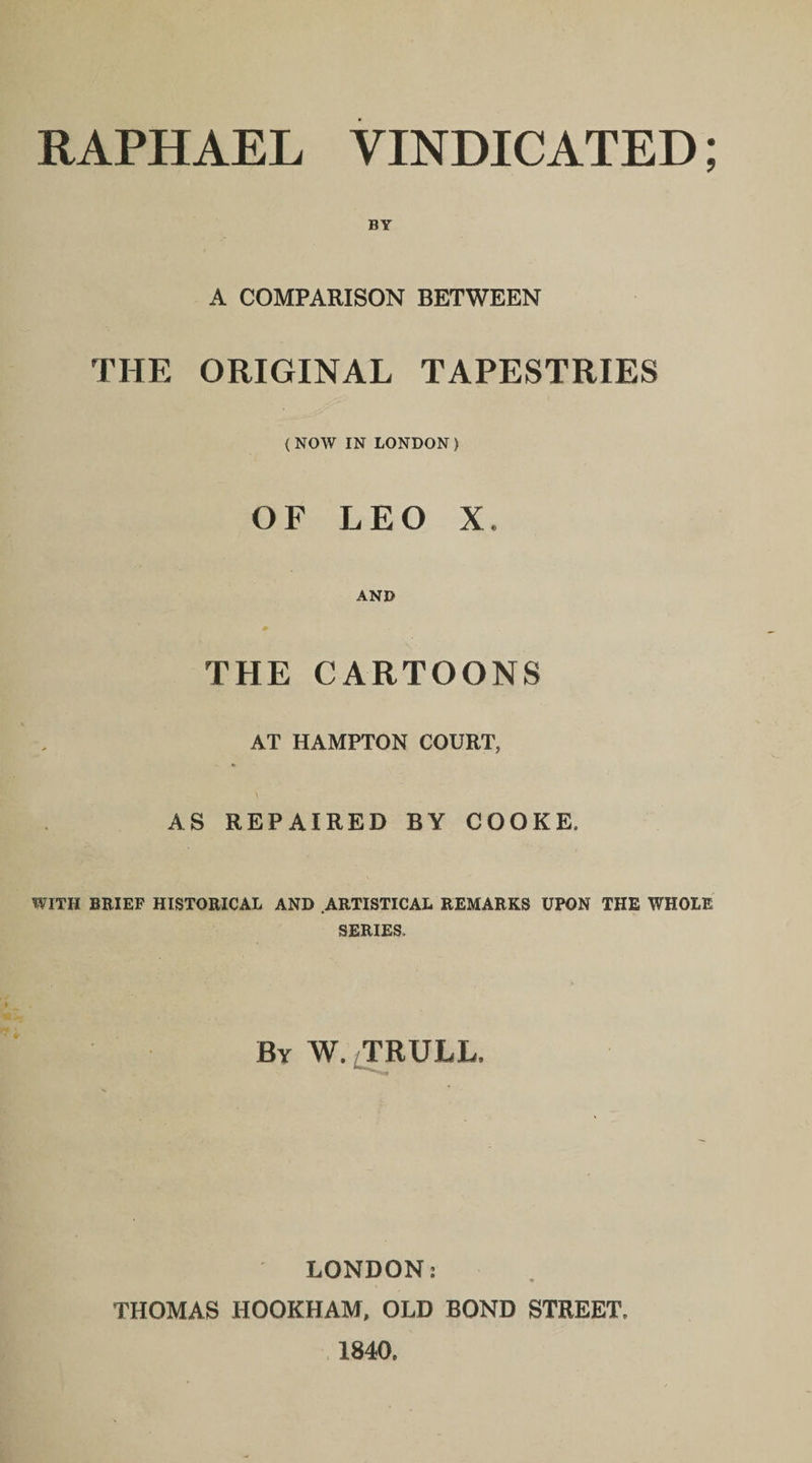 A COMPARISON BETWEEN THE ORIGINAL TAPESTRIES ( NOW IN LONDON ) OF LEO X. AND m THE CARTOONS AT HAMPTON COURT, AS REPAIRED BY COOKE. WITH BRIEF HISTORICAL AND ARTISTICAL REMARKS UPON THE WHOLE SERIES, By W. TRULL, LONDON: THOMAS HOOKHAM, OLD BOND STREET, 1840.