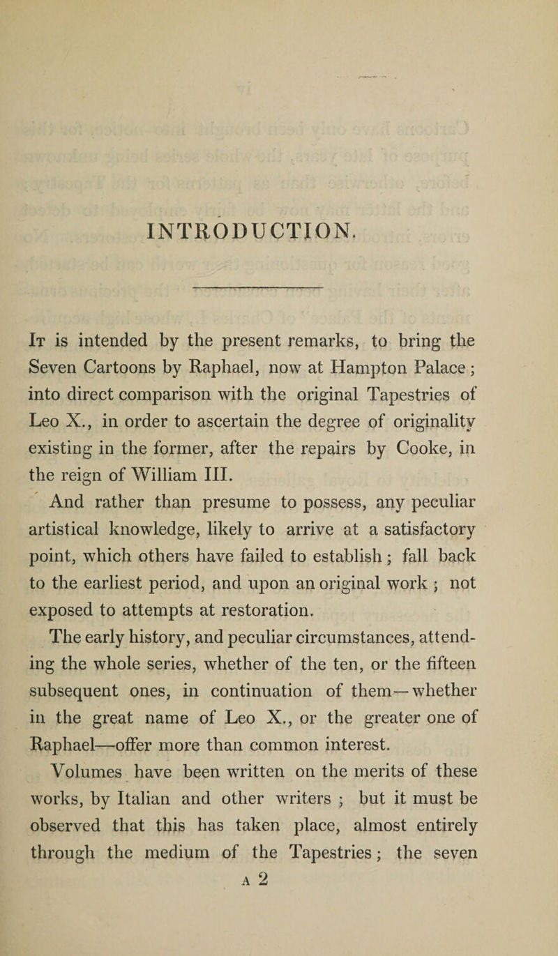 INTRODUCTION. It is intended by the present remarks, to bring the Seven Cartoons by Raphael, now at Hampton Palace; into direct comparison with the original Tapestries of Leo X., in order to ascertain the degree of originality existing in the former, after the repairs by Cooke, in the reign of William III. And rather than presume to possess, any peculiar artistical knowledge, likely to arrive at a satisfactory point, which others have failed to establish; fall back to the earliest period, and upon an original work ; not exposed to attempts at restoration. The early history, and peculiar circumstances, attend¬ ing the whole series, whether of the ten, or the fifteen subsequent ones, in continuation of them—whether in the great name of Leo X., or the greater one of Raphael—offer more than common interest. Volumes have been written on the merits of these works, by Italian and other writers ; but it must be observed that this has taken place, almost entirely through the medium of the Tapestries; the seven a 2