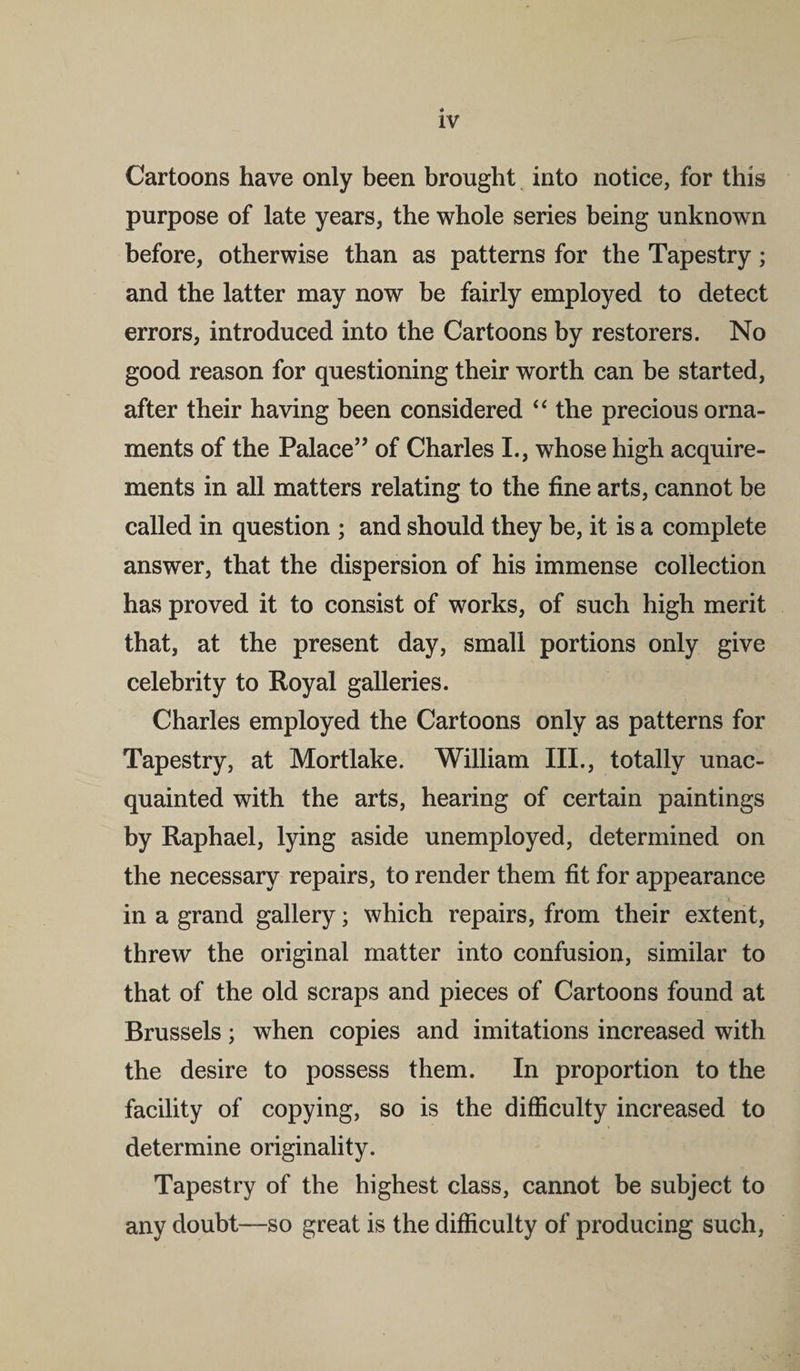 Cartoons have only been brought into notice, for this purpose of late years, the whole series being unknown before, otherwise than as patterns for the Tapestry; and the latter may now be fairly employed to detect errors, introduced into the Cartoons by restorers. No good reason for questioning their worth can be started, after their having been considered “ the precious orna¬ ments of the Palace” of Charles I., whose high acquire¬ ments in all matters relating to the fine arts, cannot be called in question ; and should they be, it is a complete answer, that the dispersion of his immense collection has proved it to consist of works, of such high merit that, at the present day, small portions only give celebrity to Royal galleries. Charles employed the Cartoons only as patterns for Tapestry, at Mortlake. William III., totally unac¬ quainted with the arts, hearing of certain paintings by Raphael, lying aside unemployed, determined on the necessary repairs, to render them fit for appearance in a grand gallery; which repairs, from their extent, threw the original matter into confusion, similar to that of the old scraps and pieces of Cartoons found at Brussels; when copies and imitations increased with the desire to possess them. In proportion to the facility of copying, so is the difficulty increased to determine originality. Tapestry of the highest class, cannot be subject to any doubt—so great is the difficulty of producing such,