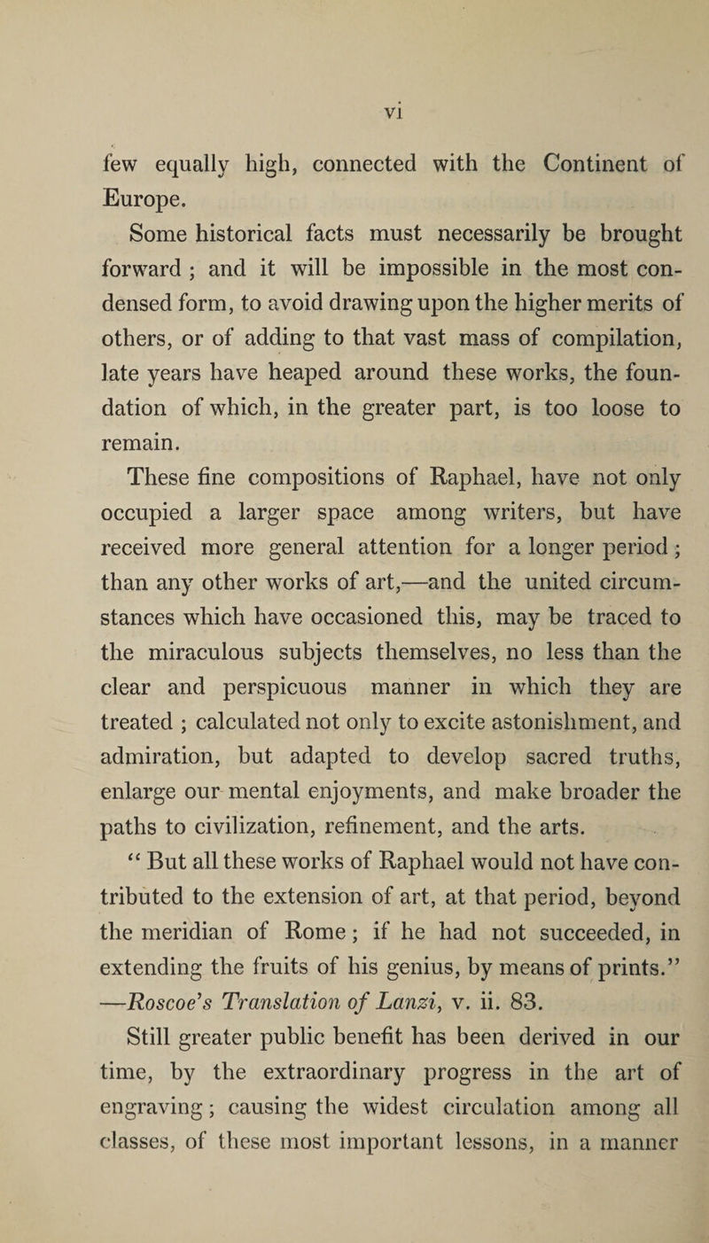 few equally high, connected with the Continent of Europe. Some historical facts must necessarily be brought forward ; and it will be impossible in the most con¬ densed form, to avoid drawing upon the higher merits of others, or of adding to that vast mass of compilation, late years have heaped around these works, the foun¬ dation of which, in the greater part, is too loose to remain. These fine compositions of Raphael, have not only occupied a larger space among writers, but have received more general attention for a longer period; than any other works of art,—and the united circum¬ stances which have occasioned this, may be traced to the miraculous subjects themselves, no less than the clear and perspicuous manner in which they are treated ; calculated not only to excite astonishment, and admiration, but adapted to develop sacred truths, enlarge our mental enjoyments, and make broader the paths to civilization, refinement, and the arts. “ But all these works of Raphael would not have con¬ tributed to the extension of art, at that period, beyond the meridian of Rome; if he had not succeeded, in extending the fruits of his genius, by means of prints.” —Roscoe’s Translation of Lanzi, v. ii. 83. Still greater public benefit has been derived in our time, by the extraordinary progress in the art of engraving; causing the widest circulation among all classes, of these most important lessons, in a manner