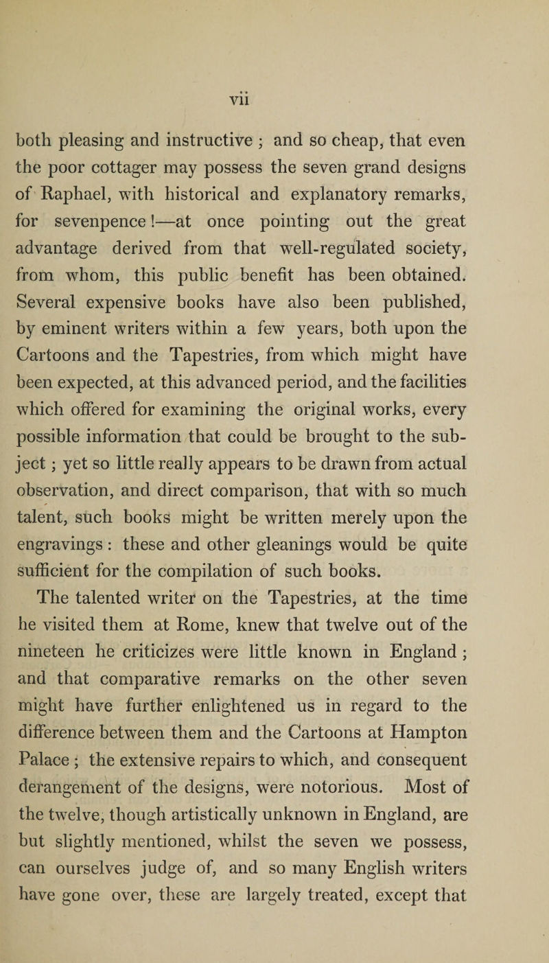 both pleasing and instructive ; and so cheap, that even the poor cottager may possess the seven grand designs of Raphael, with historical and explanatory remarks, for sevenpence!—at once pointing out the great advantage derived from that well-regulated society, from whom, this public benefit has been obtained. Several expensive books have also been published, by eminent writers within a few years, both upon the Cartoons and the Tapestries, from which might have been expected, at this advanced period, and the facilities which offered for examining the original works, every possible information that could be brought to the sub¬ ject ; yet so little really appears to be drawn from actual observation, and direct comparison, that with so much talent, such books might be written merely upon the engravings : these and other gleanings would be quite sufficient for the compilation of such books. The talented writer on the Tapestries, at the time he visited them at Rome, knew that twelve out of the nineteen he criticizes were little known in England ; and that comparative remarks on the other seven might have further enlightened us in regard to the difference between them and the Cartoons at Hampton Palace ; the extensive repairs to which, and consequent derangement of the designs, were notorious. Most of the twelve, though artistically unknown in England, are but slightly mentioned, whilst the seven we possess, can ourselves judge of, and so many English writers have gone over, these are largely treated, except that