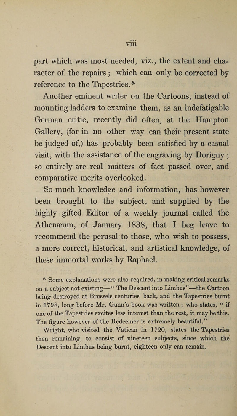 part which was most needed, viz., the extent and cha¬ racter of the repairs ; which can only be corrected by reference to the Tapestries.* Another eminent writer on the Cartoons, instead of mounting ladders to examine them, as an indefatigable German critic, recently did often, at the Hampton Gallery, (for in no other way can their present state be judged of,) has probably been satisfied by a casual visit, with the assistance of the engraving by Dorigny ; so entirely are real matters of fact passed over, and comparative merits overlooked. So much knowledge and information, has however been brought to the subject, and supplied by the highly gifted Editor of a weekly journal called the Athenaeum, of January 1838, that I beg leave to recommend the perusal to those, who wish to possess, a more correct, historical, and artistical knowledge, of these immortal works by Raphael. * Some explanations were also required, in making critical remarks on a subject not existing—“ The Descent into Limbus”—the Cartoon being destroyed at Brussels centuries back, and the Tapestries burnt in 1798, long before Mr. Gunn’s book was written; who states, “ if one of the Tapestries excites less interest than the rest, it may be this. The figure however of the Redeemer is extremely beautiful.” Wright, who visited the Vatican in 1720, states the Tapestries then remaining, to consist of nineteen subjects, since which the Descent into Limbus being burnt, eighteen only can remain.