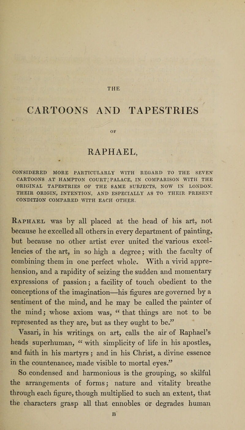 THE CARTOONS AND TAPESTRIES OF RAPHAEL, * CONSIDERED MORE PARTICULARLY WITH REGARD TO THE SEVEN CARTOONS AT HAMPTON COURT; PALACE, IN COMPARISON WITH THE ORIGINAL TAPESTRIES OF THE SAME SUBJECTS, NOW IN LONDON. THEIR ORIGIN, INTENTION, AND ESPECIALLY AS TO THEIR PRESENT CONDITION COMPARED WITH EACH OTHER. Raphael was by all placed at the head of his art, not because he excelled all others in every department of painting, but because no other artist ever united the various excel¬ lencies of the art, in so high a degree; with the faculty of combining them in one perfect whole. With a vivid appre¬ hension, and a rapidity of seizing the sudden and momentary expressions of passion; a facility of touch obedient to the conceptions of the imagination—his figures are governed by a sentiment of the mind, and he may be called the painter of the mind; whose axiom was, (e that things are not to be represented as they are, but as they ought to be.” Va sari, in his writings, on art, calls the air of Raphaels heads superhuman, “ with simplicity of life in his apostles, and faith in his martyrs; and in his Christ, a divine essence in the countenance, made visible to mortal eyes.” So condensed and harmonious is the grouping, so skilful the arrangements of forms; nature and vitality breathe through each figure, though multiplied to such an extent, that the characters grasp all that ennobles or degrades human B