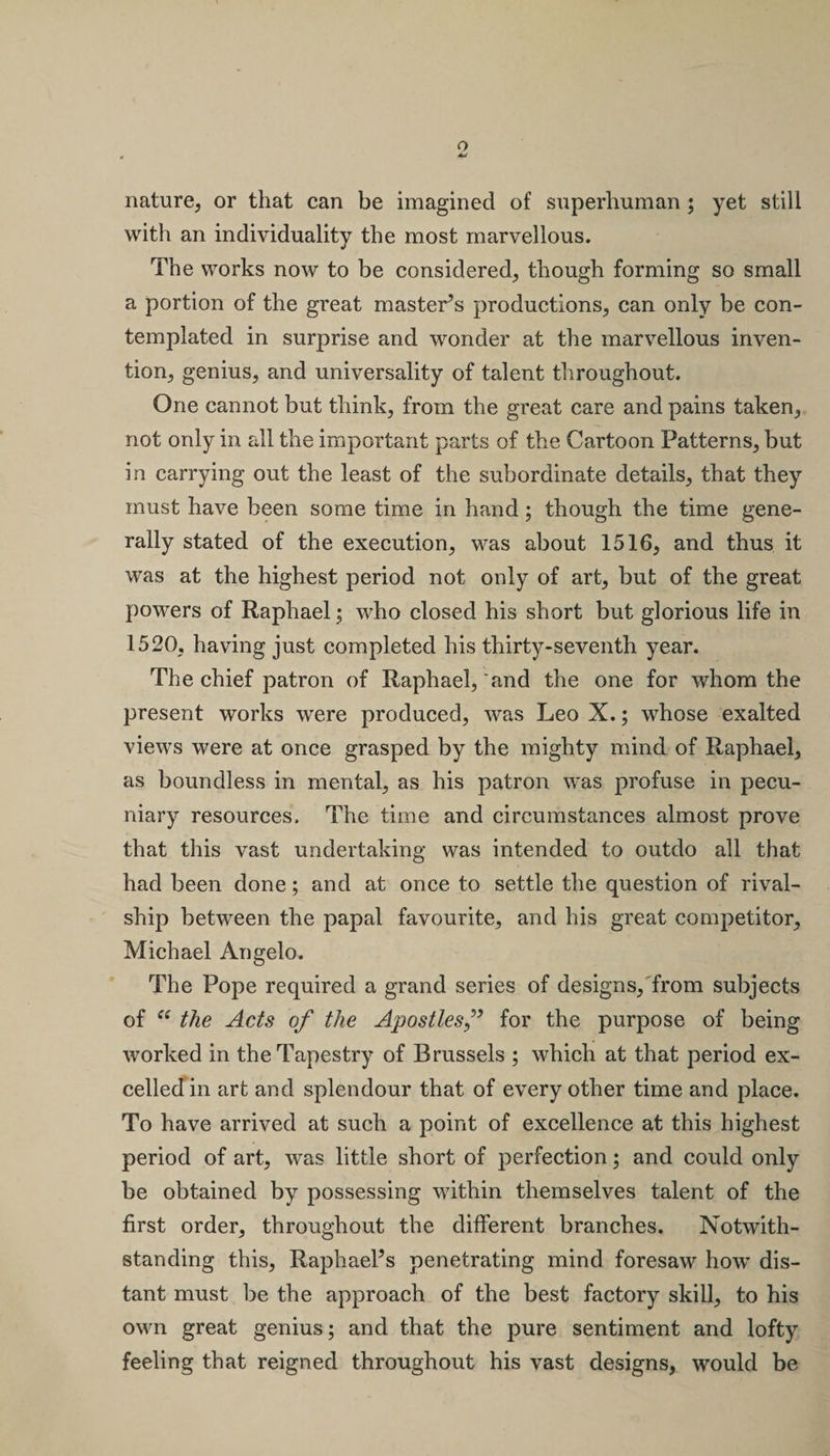 nature, or that can be imagined of superhuman ; yet still with an individuality the most marvellous. The works now to be considered, though forming so small a portion of the great master’s productions, can only be con¬ templated in surprise and wonder at the marvellous inven¬ tion, genius, and universality of talent throughout. One cannot but think, from the great care and pains taken, not only in all the important parts of the Cartoon Patterns, but in carrying out the least of the subordinate details, that they must have been some time in hand; though the time gene¬ rally stated of the execution, was about 1516, and thus it was at the highest period not only of art, but of the great powers of Raphael; who closed his short but glorious life in 1520, having just completed his thirty-seventh year. The chief patron of Raphael, and the one for whom the present works were produced, was Leo X.; whose exalted views were at once grasped by the mighty mind of Raphael, as boundless in mental, as his patron was profuse in pecu¬ niary resources. The time and circumstances almost prove that this vast undertaking was intended to outdo all that had been done; and at once to settle the question of rival- ship between the papal favourite, and his great competitor, Michael Angelo. The Pope required a grand series of designs, from subjects of “ the Acts of the Apostlesfor the purpose of being worked in the Tapestry of Brussels ; which at that period ex¬ celled in art and splendour that of every other time and place. To have arrived at such a point of excellence at this highest period of art, was little short of perfection; and could only be obtained by possessing within themselves talent of the first order, throughout the different branches. Notwith¬ standing this, Raphael’s penetrating mind foresaw how dis¬ tant must be the approach of the best factory skill, to his own great genius; and that the pure sentiment and lofty feeling that reigned throughout his vast designs, would be