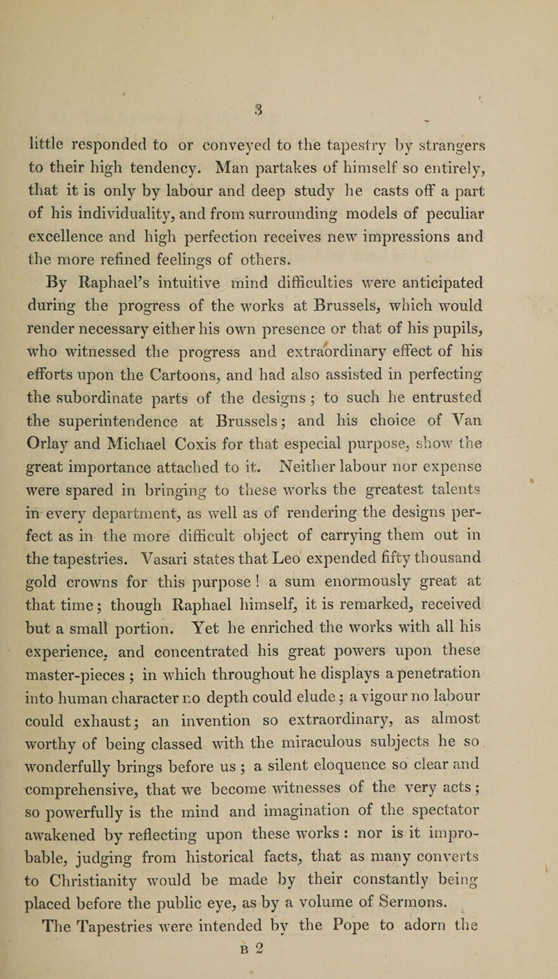 i little responded to or conveyed to the tapestry by strangers to their high tendency. Man partakes of himself so entirely, that it is only by labour and deep study he casts off a part of his individuality, and from surrounding models of peculiar excellence and high perfection receives new impressions and the more refined feelings of others. By Raphael’s intuitive mind difficulties were anticipated during the progress of the works at Brussels, which would render necessary either his own presence or that of his pupils, who witnessed the progress and extraordinary effect of his efforts upon the Cartoons, and had also assisted in perfecting the subordinate parts of the designs ; to such he entrusted the superintendence at Brussels; and his choice of Van Orlay and Michael Coxis for that especial purpose, show the great importance attached to it. Neither labour nor expense were spared in bringing to these works the greatest talents in every department, as well as of rendering the designs per¬ fect as in the more difficult object of carrying them out in the tapestries. Vasari states that Leo expended fifty thousand gold crowns for this purpose ! a sum enormously great at that time; though Raphael himself, it is remarked, received but a small portion. Yet he enriched the works with all his experience, and concentrated his great powers upon these master-pieces ; in which throughout he displays a penetration into human character no depth could elude; a vigour no labour could exhaust; an invention so extraordinary, as almost worthy of being classed with the miraculous subjects he so wonderfully brings before us ; a silent eloquence so clear and comprehensive, that we become witnesses of the very acts; so powerfully is the mind and imagination of the spectator awakened by reflecting upon these works : nor is it impro¬ bable, judging from historical facts, that as many converts to Christianity would be made by their constantly being placed before the public eye, as by a volume of Sermons. The Tapestries were intended by the Pope to adorn the b 2
