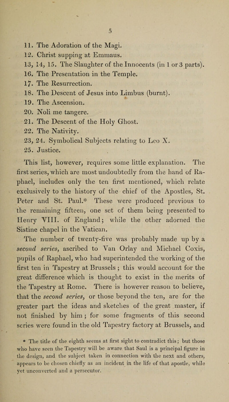 11. The Adoration of the Magi. 12. Christ supping at Emmaus. 13. 14, 15. The Slaughter of the Innocents (in 1 or 3 parts). 16. The Presentation in the Temple. 17. The Resurrection. 18. The Descent of Jesus into Limbus (burnt). 19. The Ascension. 20. Noli me tangere. 21. The Descent of the Holy Ghost. 22. The Nativity. 23. 24. Symbolical Subjects relating to Leo X. 25. Justice. This list, however, requires some little explanation. The first series, which are most undoubtedly from the hand of Ra¬ phael, includes only the ten first mentioned, which relate exclusively to the history of the chief of the Apostles, St. Peter and St. Paul.* These were produced previous to the remaining fifteen, one set of them being presented to Henry VIII. of England; while the other adorned the Sistine chapel in the Vatican. The number of twenty-five was probably made up by a second series, ascribed to Van Orlay and Michael Coxis, pupils of Raphael, who had superintended the working of the first ten in Tapestry at Brussels ; this would account for the great difference which is thought to exist in the merits of the Tapestry at Rome. There is however reason to believe, that the second series, or those beyond the ten, are for the greater part the ideas and sketches of the great master, if not finished by him ; for some fragments of this second series were found in the old Tapestry factory at Brussels, and * The title of the eighth seems at first sight to contradict this; but those who have seen the Tapestry will be aware that Saul is a principal figure in the design, and the subject taken in connection with the next and others, appears to he chosen chiefly as an incident in the life of that apostle, while yet unconverted and a persecutor.