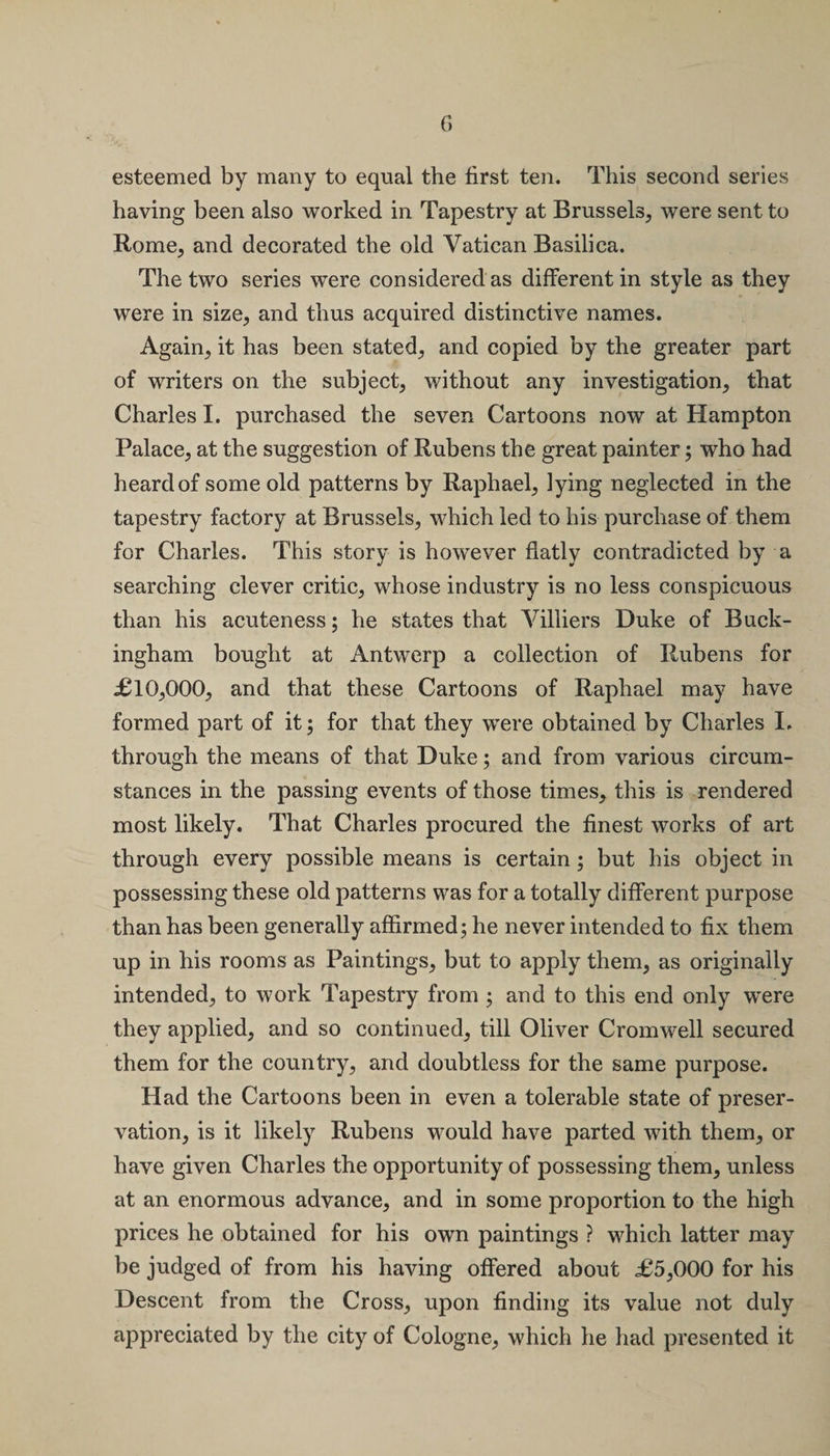 esteemed by many to equal the first ten. This second series having been also worked in Tapestry at Brussels, were sent to Rome, and decorated the old Vatican Basilica. The two series were considered as different in style as they were in size, and thus acquired distinctive names. Again, it has been stated, and copied by the greater part of writers on the subject, without any investigation, that Charles I. purchased the seven Cartoons now at Hampton Palace, at the suggestion of Rubens the great painter; who had heard of some old patterns by Raphael, lying neglected in the tapestry factory at Brussels, which led to his purchase of them for Charles. This story is however flatly contradicted by a searching clever critic, whose industry is no less conspicuous than his acuteness; he states that Villiers Duke of Buck¬ ingham bought at Antwerp a collection of Rubens for £10,000, and that these Cartoons of Raphael may have formed part of it; for that they were obtained by Charles I, through the means of that Duke; and from various circum¬ stances in the passing events of those times, this is rendered most likely. That Charles procured the finest works of art through every possible means is certain; but his object in possessing these old patterns was for a totally different purpose than has been generally affirmed; he never intended to fix them up in his rooms as Paintings, but to apply them, as originally intended, to work Tapestry from ; and to this end only were they applied, and so continued, till Oliver Cromwell secured them for the country, and doubtless for the same purpose. Had the Cartoons been in even a tolerable state of preser¬ vation, is it likely Rubens would have parted with them, or have given Charles the opportunity of possessing them, unless at an enormous advance, and in some proportion to the high prices he obtained for his own paintings ? which latter may be judged of from his having offered about £5,000 for his Descent from the Cross, upon finding its value not duly appreciated by the city of Cologne, which he had presented it