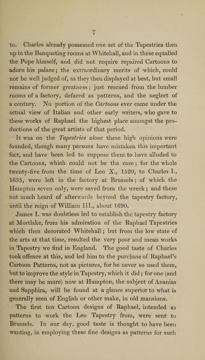 to. Charles already possessed one set of the Tapestries then up in the Banqueting rooms at Whitehall, and in these equalled the Pope himself, and did not require repaired Cartoons to adorn his palace; the extraordinary merits of which, could not be well judged of, as they then displayed at best, but small remains of former greatness ; just rescued from the lumber rooms of a factory, defaced as patterns, and the neglect of a century. No portion of the Cartoons ever came under the actual view of Italian and other early writers, who gave to these works of Raphael the highest place amongst the pro¬ ductions of the great artists of that period. It was on the Tapestries alone these high opinions were founded, though many persons have mistaken this important fact, and have been led to suppose them to have alluded to the Cartoons, which could not be the case; for the whole twenty-five from the time of Leo X., 1520, to Charles I., 1635, were left in the factory at Brussels; of which the Hampton seven only, were saved from the wreck; and these not much heard of afterwards beyond the tapestry factory, until the reign of William III., about 1690. James I. was doubtless led to establish the tapestry factory at Mortlake, from his admiration of the Raphael Tapestries which then decorated Whitehall; but from the low state of the arts at that time, resulted the very poor and mean works in Tapestry we find in England. The good taste of Charles took offence at this, and led him to the purchase of Raphaels Cartoon Patterns, not as pictures, for he never so used them, but to improve the style in Tapestry, which it did; for one (and there may be more) now at Hampton, the subject of Ananias and Sapphira, will be found at a glance superior to what is generally seen of English or other make, in old mansions. The first ten Cartoon designs of Raphael, intended as patterns to work the Leo Tapestry from, were sent to Brussels. In our day, good taste is thought to have been wanting, in employing these fine designs as patterns for such