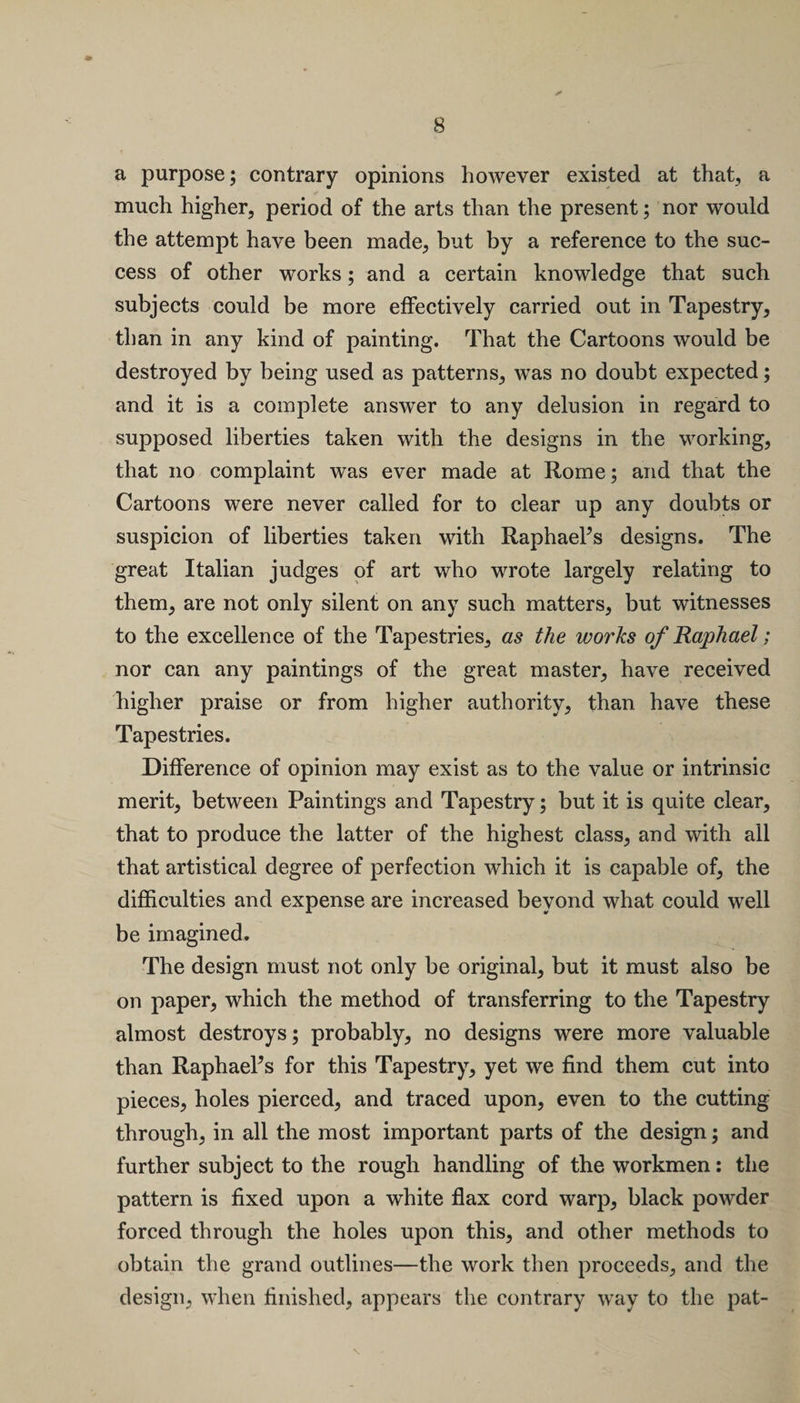 a purpose; contrary opinions however existed at that, a much higher, period of the arts than the present; nor would the attempt have been made, but by a reference to the suc¬ cess of other works; and a certain knowledge that such subjects could be more effectively carried out in Tapestry, than in any kind of painting. That the Cartoons would be destroyed by being used as patterns, was no doubt expected; and it is a complete answer to any delusion in regard to supposed liberties taken with the designs in the working, that no complaint was ever made at Rome; and that the Cartoons were never called for to clear up any doubts or suspicion of liberties taken with Raphaels designs. The great Italian judges of art who wrote largely relating to them, are not only silent on any such matters, but witnesses to the excellence of the Tapestries, as the works of Raphael; nor can any paintings of the great master, have received higher praise or from higher authority, than have these Tapestries. Difference of opinion may exist as to the value or intrinsic merit, between Paintings and Tapestry; but it is quite clear, that to produce the latter of the highest class, and with all that artistical degree of perfection which it is capable of, the difficulties and expense are increased beyond what could well be imagined. The design must not only be original, but it must also be on paper, which the method of transferring to the Tapestry almost destroys; probably, no designs were more valuable than Raphaels for this Tapestry, yet we find them cut into pieces, holes pierced, and traced upon, even to the cutting through, in all the most important parts of the design; and further subject to the rough handling of the workmen: the pattern is fixed upon a white flax cord warp, black powder forced through the holes upon this, and other methods to obtain the grand outlines—the work then proceeds, and the design, when finished, appears the contrary way to the pat-