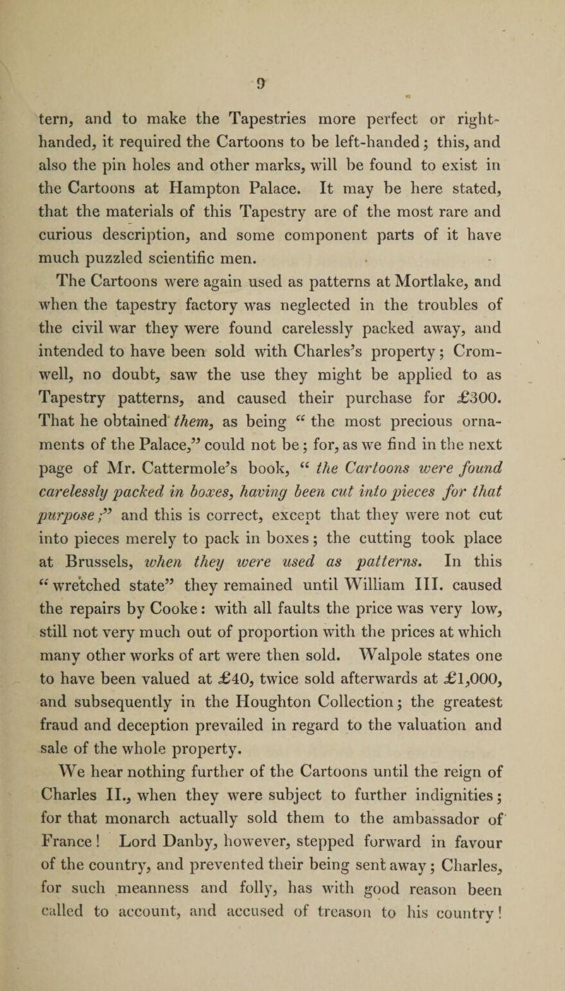o tern, and to make the Tapestries more perfect or right- handed^ it required the Cartoons to be left-handed; this, and also the pin holes and other marks, will be found to exist in the Cartoons at Hampton Palace. It may be here stated, that the materials of this Tapestry are of the most rare and curious description, and some component parts of it have much puzzled scientific men. The Cartoons were again used as patterns at Mortlake, and when the tapestry factory was neglected in the troubles of the civil war they were found carelessly packed away, and intended to have been sold with Charleses property; Crom¬ well, no doubt, saw the use they might be applied to as Tapestry patterns, and caused their purchase for £300. That he obtained them, as being “ the most precious orna¬ ments of the Palace,” could not be; for, as we find in the next page of Mr. Cattermole^s book, “ the Cartoons were found carelessly packed in boxes, having been cut into pieces for that purpose;” and this is correct, except that they were not cut into pieces merely to pack in boxes; the cutting took place at Brussels, when they ivere used as patterns. In this “ wretched state” they remained until William III. caused the repairs by Cooke: with all faults the price was very low, still not very much out of proportion with the prices at which many other works of art were then sold. Walpole states one to have been valued at £40, twice sold afterwards at £1,000, and subsequently in the Houghton Collection 3 the greatest fraud and deception prevailed in regard to the valuation and sale of the whole property. We hear nothing further of the Cartoons until the reign of Charles II., when they were subject to further indignities; for that monarch actually sold them to the ambassador of' France! Lord Danby, however, stepped forward in favour of the country, and prevented their being sent away; Charles, for such meanness and folly, has with good reason been called to account, and accused of treason to his country!