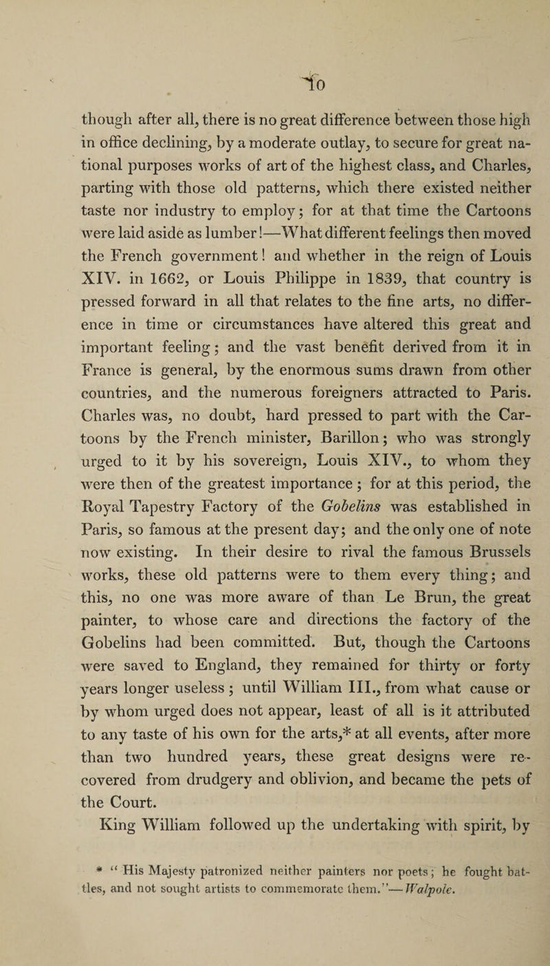 though after all, there is no great difference between those high in office declining, by a moderate outlay, to secure for great na¬ tional purposes works of art of the highest class, and Charles, parting with those old patterns, which there existed neither taste nor industry to employ; for at that time the Cartoons were laid aside as lumber!—What different feelings then moved the French government! and whether in the reign of Louis XIV. in 1662, or Louis Philippe in 1839, that country is pressed forward in all that relates to the fine arts, no differ¬ ence in time or circumstances have altered this great and important feeling; and the vast benefit derived from it in France is general, by the enormous sums drawn from other countries, and the numerous foreigners attracted to Paris. Charles was, no doubt, bard pressed to part with the Car¬ toons by the French minister, Barillon; who was strongly urged to it by his sovereign, Louis XIV., to whom they were then of the greatest importance ; for at this period, the Royal Tapestry Factory of the Gobelins was established in Paris, so famous at the present day; and the only one of note now existing. In their desire to rival the famous Brussels works, these old patterns were to them every thing; and this, no one was more aware of than Le Brun, the great painter, to whose care and directions the factory of the Gobelins had been committed. But, though the Cartoons were saved to England, they remained for thirty or forty years longer useless ; until William III., from what cause or by whom urged does not appear, least of all is it attributed to any taste of his own for the arts,* at all events, after more than two hundred years, these great designs were re¬ covered from drudgery and oblivion, and became the pets of the Court. King William followed up the undertaking with spirit, by * “ His Majesty patronized neither painters nor poets; he fought bat¬ tles, and not sought artists to commemorate them.”—Walpole.