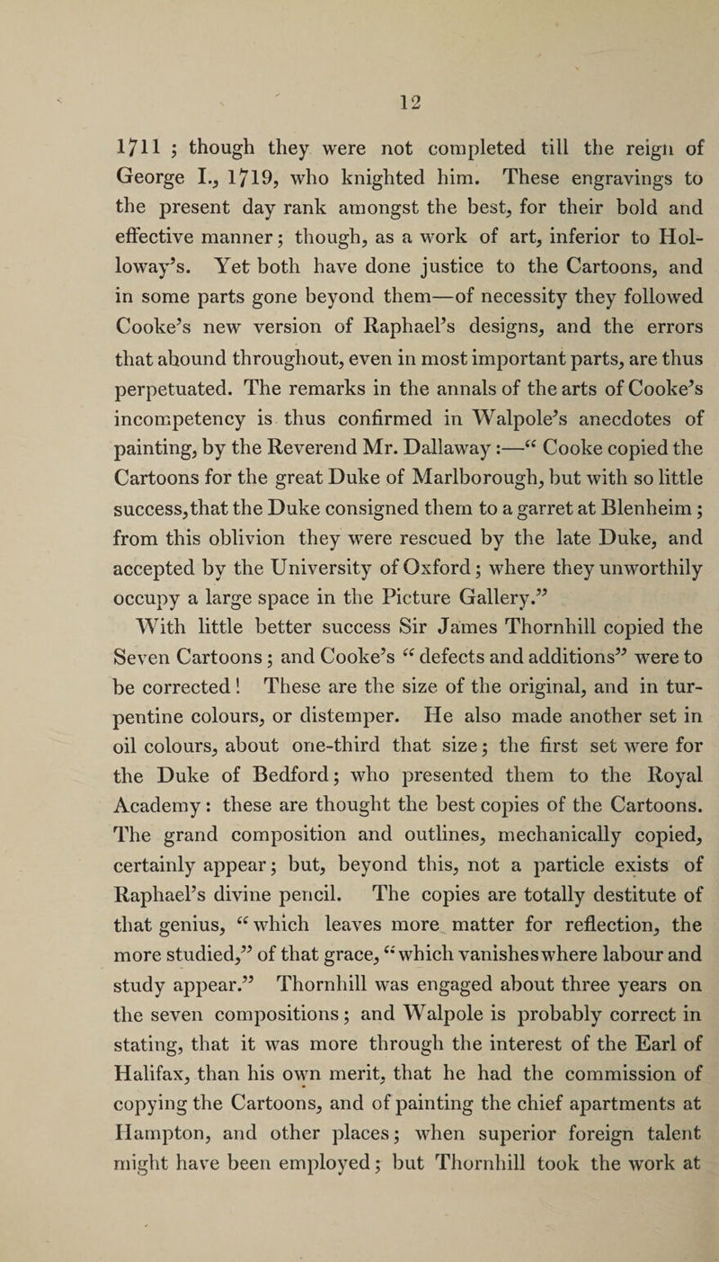 1711 ; though they were not completed till the reign of George I., 1719, who knighted him. These engravings to the present day rank amongst the best, for their bold and effective manner; though, as a work of art, inferior to Hol¬ loway’s. Yet both have done justice to the Cartoons, and in some parts gone beyond them—of necessity they followed Cooke’s new version of Raphael’s designs, and the errors that abound throughout, even in most important parts, are thus perpetuated. The remarks in the annals of the arts of Cooke’s incompetency is thus confirmed in Walpole’s anecdotes of painting, by the Reverend Mr. Dallaway:—“ Cooke copied the Cartoons for the great Duke of Marlborough, but with so little success, that the Duke consigned them to a garret at Blenheim; from this oblivion they were rescued by the late Duke, and accepted by the University of Oxford; where they unworthily occupy a large space in the Picture Gallery.” With little better success Sir James Thornhill copied the Seven Cartoons ; and Cooke’s “ defects and additions” were to be corrected! These are the size of the original, and in tur¬ pentine colours, or distemper. He also made another set in oil colours, about one-third that size; the first set were for the Duke of Bedford; who presented them to the Royal Academy: these are thought the best copies of the Cartoons. The grand composition and outlines, mechanically copied, certainly appear; but, beyond this, not a particle exists of Raphael’s divine pencil. The copies are totally destitute of that genius, 6i which leaves more matter for reflection, the more studied,” of that grace,“which vanishes where labour and study appear.” Thornhill was engaged about three years on the seven compositions; and Walpole is probably correct in stating, that it was more through the interest of the Earl of Halifax, than his own merit, that he had the commission of copying the Cartoons, and of painting the chief apartments at Hampton, and other places; when superior foreign talent might have been employed; but Thornhill took the work at