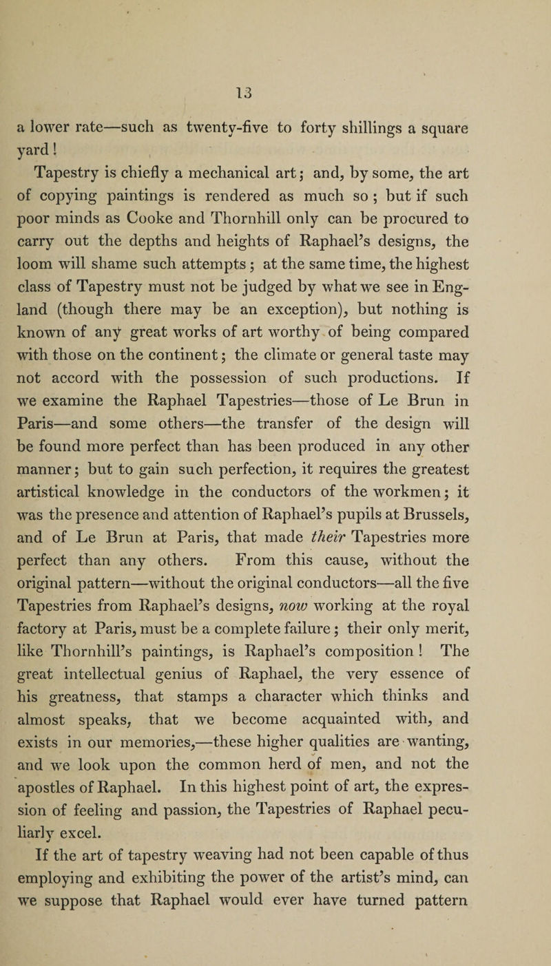 a lower rate—such as twenty-five to forty shillings a square yard! Tapestry is chiefly a mechanical art; and, by some, the art of copying paintings is rendered as much so ; but if such poor minds as Cooke and Thornhill only can be procured to carry out the depths and heights of Raphael’s designs, the loom will shame such attempts; at the same time, the highest class of Tapestry must not be judged by what we see in Eng¬ land (though there may be an exception), but nothing is known of any great works of art worthy of being compared with those on the continent; the climate or general taste may not accord with the possession of such productions. If we examine the Raphael Tapestries—those of Le Brun in Paris—and some others—the transfer of the design will be found more perfect than has been produced in any other manner; but to gain such perfection, it requires the greatest artistical knowledge in the conductors of the workmen; it was the presence and attention of Raphael’s pupils at Brussels, and of Le Brun at Paris, that made their Tapestries more perfect than any others. From this cause, without the original pattern—without the original conductors—all the five Tapestries from Raphael’s designs, now working at the royal factory at Paris, must be a complete failure; their only merit, like Thornhill’s paintings, is Raphael’s composition! The great intellectual genius of Raphael, the very essence of his greatness, that stamps a character which thinks and almost speaks, that we become acquainted with, and exists in our memories,—these higher qualities are wanting, and we look upon the common herd of men, and not the apostles of Raphael. In this highest point of art, the expres¬ sion of feeling and passion, the Tapestries of Raphael pecu¬ liarly excel. •r If the art of tapestry weaving had not been capable of thus employing and exhibiting the power of the artist’s mind, can we suppose that Raphael would ever have turned pattern
