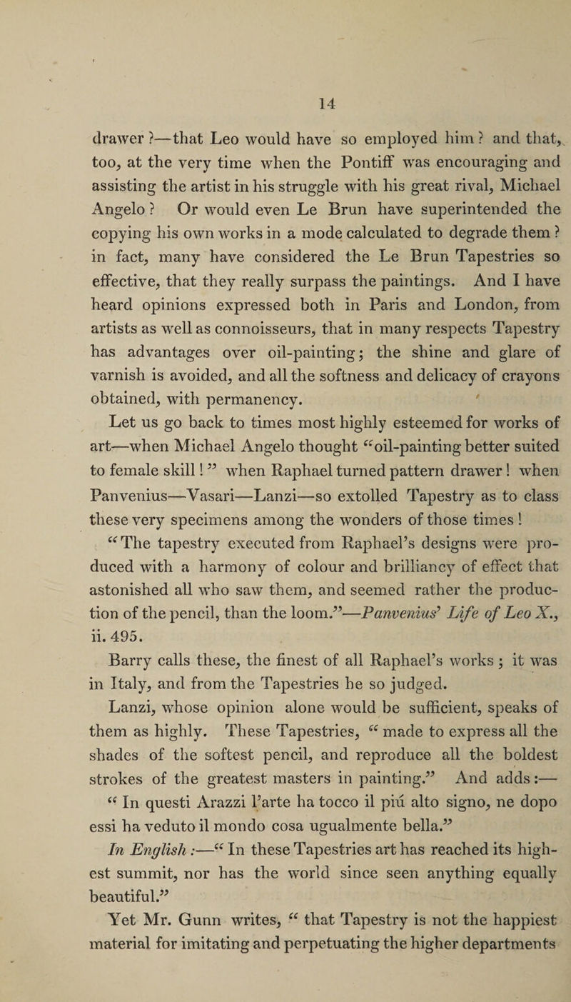 drawer ?—that Leo would have so employed him ? and that, too, at the very time when the Pontiff was encouraging and assisting the artist in his struggle with his great rival, Michael Angelo ? Or would even Le Brun have superintended the copying his own works in a mode calculated to degrade them ? in fact, many have considered the Le Brun Tapestries so effective, that they really surpass the paintings. And I have heard opinions expressed both in Paris and London, from artists as well as connoisseurs, that in many respects Tapestry has advantages over oil-painting; the shine and glare of varnish is avoided, and all the softness and delicacy of crayons obtained, with permanency. ' Let us go back to times most highly esteemed for works of art—when Michael Angelo thought“oil-painting better suited to female skill!” when Raphael turned pattern drawer! when Panvenius—Yasari—Lanzi—so extolled Tapestry as to class these very specimens among the wonders of those times l “The tapestry executed from Raphael’s designs were pro¬ duced with a harmony of colour and brilliancy of effect that astonished all who saw them, and seemed rather the produc¬ tion of the pencil, than the loom/’—Panvenius3 Life of Leo X., ii. 495. Barry calls these, the finest of all Raphael’s works ; it was in Italy, and from the Tapestries he so judged. Lanzi, whose opinion alone would be sufficient, speaks of them as highly. These Tapestries, “ made to express all the shades of the softest pencil, and reproduce all the boldest strokes of the greatest masters in painting.” And adds:— “ In questi Arazzi l’arte ha tocco il piu alto signo, ne dopo essi ha veduto il mondo cosa ugualmente bella.” In English :—“ In these Tapestries art has reached its high¬ est summit, nor has the world since seen anything equally beautiful.” Yet Mr. Gunn writes, “ that Tapestry is not the happiest material for imitating and perpetuating the higher departments