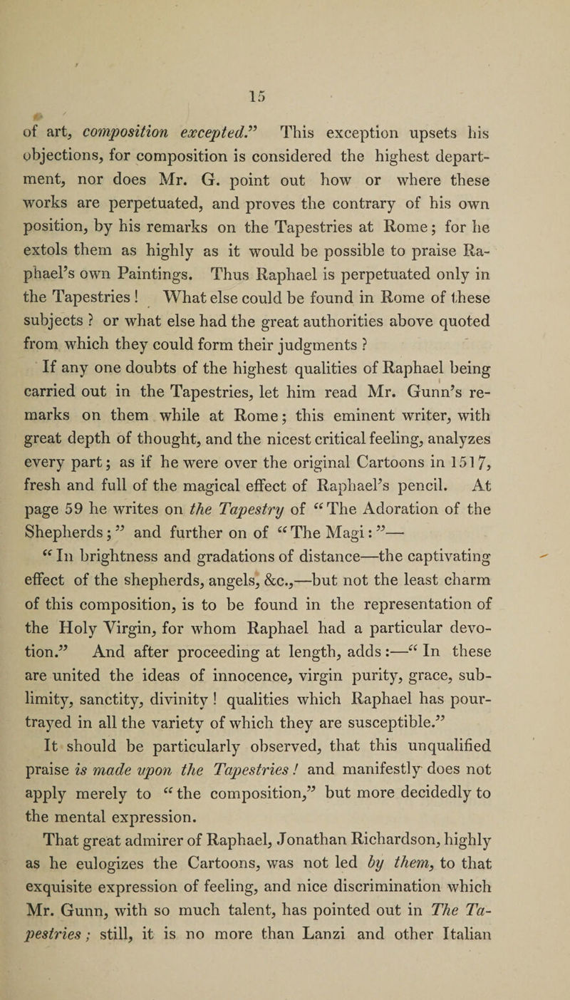 of art, composition exceptedThis exception upsets his objections, for composition is considered the highest depart¬ ment, nor does Mr. G. point out how or where these works are perpetuated, and proves the contrary of his own position, by his remarks on the Tapestries at Rome; for he extols them as highly as it would be possible to praise Ra¬ phael’s own Paintings. Thus Raphael is perpetuated only in the Tapestries ! What else could be found in Rome of these subjects ? or what else had the great authorities above quoted from which they could form their judgments ? If any one doubts of the highest qualities of Raphael being carried out in the Tapestries, let him read Mr. Gunn’s re¬ marks on them while at Rome; this eminent writer, with great depth of thought, and the nicest critical feeling, analyzes every part; as if he were over the original Cartoons in 1517, fresh and full of the magical effect of Raphael’s pencil. At page 59 he writes on the Tapestry of “The Adoration of the Shepherds; ” and further on of “ The Magi: ”— “ In brightness and gradations of distance—the captivating effect of the shepherds, angels, &amp;c.,—but not the least charm of this composition, is to be found in the representation of the Holy Virgin, for whom Raphael had a particular devo¬ tion.” And after proceeding at length, adds :—“ In these are united the ideas of innocence, virgin purity, grace, sub¬ limity, sanctity, divinity ! qualities which Raphael has pour- trayed in all the variety of which they are susceptible.” It should be particularly observed, that this unqualified praise is made upon the Tapestries ! and manifestly does not apply merely to “ the composition,” but more decidedly to the mental expression. That great admirer of Raphael, Jonathan Richardson, highly as he eulogizes the Cartoons, was not led by them, to that exquisite expression of feeling, and nice discrimination which Mr. Gunn, with so much talent, has pointed out in The Ta¬ pestries ; still, it is no more than Lanzi and other Italian