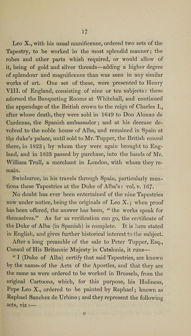 Leo X., with his usual munificence, ordered two sets of the Tapestry, to be worked in the most splendid manner; the robes and other parts which required, or would allow of it, being of gold and silver threads—adding a higher degree of splendour and magnificence than was seen in any similar works of art. One set of these, were presented to Henry VIII. of England, consisting of nine or ten subjects: these adorned the Banqueting Rooms at Whitehall, and continued the appendage of the British crown to the reign of Charles I., after whose death, they were sold in 1649 to Don Alonzo de Cardenas, the Spanish ambassador; and at his decease de¬ volved to the noble house of Alba, and remained in Spain at the duke5s palace, until sold to Mr. Tupper, the British consul there, in 1823; by whom they were again brought to Eng¬ land, and in 1833 passed by purchase, into the hands of Mr. William Trull, a merchant in London, with whom they re¬ main. Swinburne, in his travels through Spain, particularly men¬ tions these Tapestries at the Duke of Alba5s : vol. v. 167. No doubt has ever been entertained of the nine Tapestries now under notice, being the originals of Leo X.; when proof has been offered, the answer has been, the works speak for themselves.55 As far as verification can go, the certificate of the Duke of Alba (in Spanish) is complete. It is here stated in English, and gives further historical interest to the subject. After a long preamble of the sale to Peter Tupper, Esq., Consul of His Britannic Majesty in Catalonia, it runs— “ I (Duke of Alba) certify that said Tapestries, are known by the name, of the Acts of the Apostles, and that they are the same as were ordered to be worked in Brussels, from the original Cartoons, which, for this purpose, his Holiness, Pope Leo X., ordered to be painted by Raphael; known as Raphael Sanchez de Urbino; and they represent the following acts, viz :— c