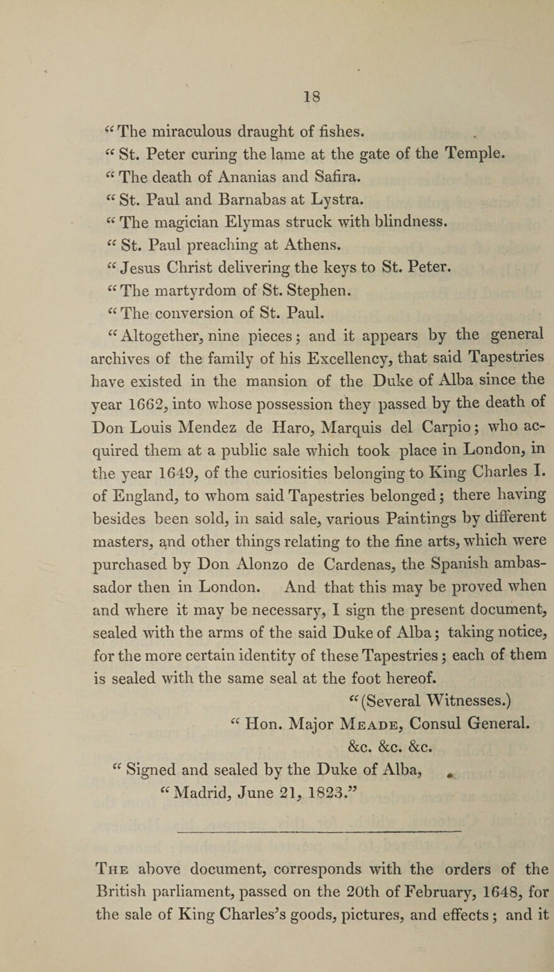 “ The miraculous draught of fishes. “ St. Peter curing the lame at the gate of the Temple. “ The death of Ananias and Safira. “ St. Paul and Barnabas at Lystra. “ The magician Elymas struck with blindness, “ St. Paul preaching at Athens. “ Jesus Christ delivering the keys to St. Peter. “ The martyrdom of St. Stephen. “ The conversion of St. Paul. “ Altogether, nine pieces; and it appears by the general archives of the family of his Excellency, that said Tapestries have existed in the mansion of the Duke of Alba since the year 1662, into whose possession they passed by the death of Don Louis Mendez de Haro, Marquis del Carpio; who ac¬ quired them at a public sale which took place in London, in the year 1649, of the curiosities belonging to King Charles I. of England, to whom said Tapestries belonged; there having besides been sold, in said sale, various Paintings by different masters, and other things relating to the fine arts, which were purchased by Don Alonzo de Cardenas, the Spanish ambas¬ sador then in London. And that this may be proved when and where it may be necessary, I sign the present document, sealed with the arms of the said Duke of Alba; taking notice, for the more certain identity of these Tapestries; each of them is sealed with the same seal at the foot hereof. “ (Several Witnesses.) “ Hon. Major Meade, Consul General. &amp;c. &amp;c. &amp;c. “ Signed and sealed by the Duke of Alba, . “ Madrid, June 21, 1823.” The above document, corresponds with the orders of the British parliament, passed on the 20th of February, 1648, for the sale of King Charleses goods, pictures, and effects; and it
