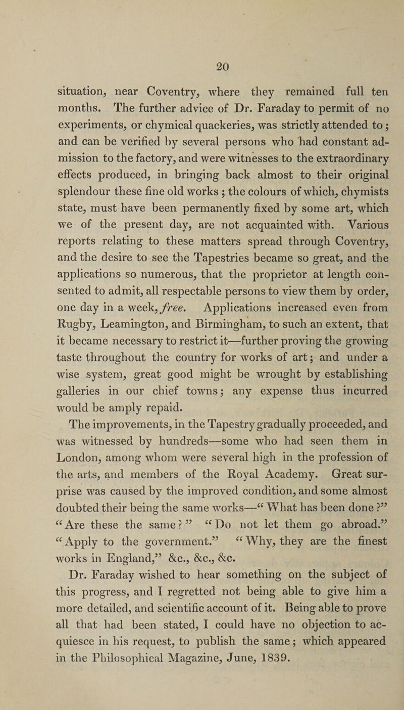 situation, near Coventry, where they remained full ten months. The further advice of Dr. Faraday to permit of no experiments, or chymical quackeries, was strictly attended to; and can be verified by several persons who had constant ad¬ mission to the factory, and were witnesses to the extraordinary effects produced, in bringing back almost to their original splendour these fine old works ; the colours of which, chymists state, must have been permanently fixed by some art, which we of the present day, are not acquainted with. Various reports relating to these matters spread through Coventry, and the desire to see the Tapestries became so great, and the applications so numerous, that the proprietor at length con¬ sented to admit, all respectable persons to view them by order, one day in a week,/ree. Applications increased even from Rugby, Leamington, and Birmingham, to such an extent, that it became necessary to restrict it—further proving the growing taste throughout the country for works of art; and under a wise system, great good might be wrought by establishing galleries in our chief towns; any expense thus incurred would be amply repaid. The improvements, in the Tapestry gradually proceeded, and was witnessed by hundreds—some who had seen them in London, among whom were several high in the profession of the arts, and members of the Royal Academy. Great sur¬ prise was caused by the improved condition, and some almost doubted their being the same works—“ What has been done ?” “ Are these the same ? ” “ Do not let them go abroad.” “Apply to the government.” “Why, they are the finest works in England,” &amp;c., &amp;c., &amp;c. Dr. Faraday wished to hear something on the subject of this progress, and I regretted not being able to give him a more detailed, and scientific account of it. Being able to prove all that had been stated, I could have no objection to ac¬ quiesce in his request, to publish the same; which appeared in the Philosophical Magazine, June, 1839.