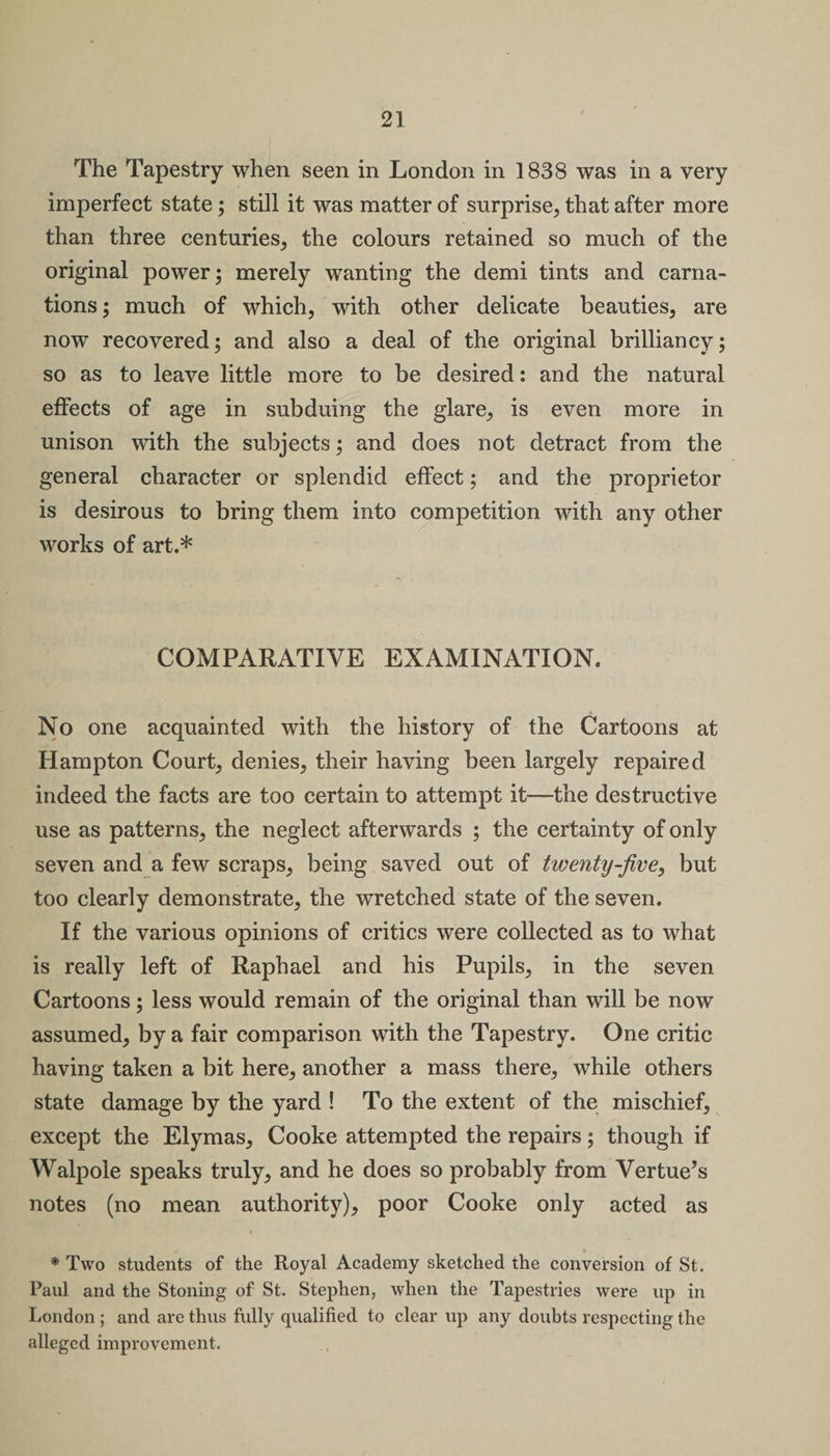 The Tapestry when seen in London in 1838 was in a very imperfect state; still it was matter of surprise, that after more than three centuries, the colours retained so much of the original power; merely wanting the demi tints and carna¬ tions; much of which, with other delicate beauties, are now recovered; and also a deal of the original brilliancy; so as to leave little more to be desired: and the natural effects of age in subduing the glare, is even more in unison with the subjects; and does not detract from the general character or splendid effect; and the proprietor is desirous to bring them into competition with any other works of art.* COMPARATIVE EXAMINATION. No one acquainted with the history of the Cartoons at Hampton Court, denies, their having been largely repaired indeed the facts are too certain to attempt it—the destructive use as patterns, the neglect afterwards ; the certainty of only seven and a few scraps, being saved out of twenty-jive, but too clearly demonstrate, the wretched state of the seven. If the various opinions of critics were collected as to what is really left of Raphael and his Pupils, in the seven Cartoons; less would remain of the original than will be now assumed, by a fair comparison with the Tapestry. One critic having taken a bit here, another a mass there, while others state damage by the yard ! To the extent of the mischief, except the Elymas, Cooke attempted the repairs; though if Walpole speaks truly, and he does so probably from Vertue’s notes (no mean authority), poor Cooke only acted as * Two students of the Royal Academy sketched the conversion of St. Paul and the Stoning of St. Stephen, when the Tapestries were up in London ; and are thus fully qualified to clear up any doubts respecting the alleged improvement.