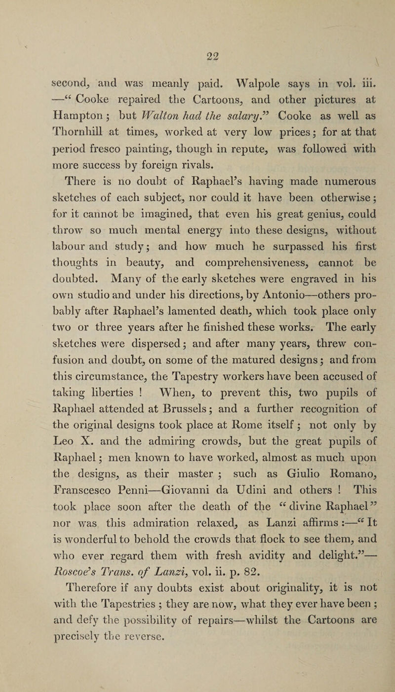 \ second, and was meanly paid. Walpole says in vol. iii. -—“ Cooke repaired the Cartoons, and other pictures at Hampton ; but Walton had the salary T Cooke as well as Thornhill at times, worked at very low prices; for at that period fresco painting, though in repute, was followed with more success by foreign rivals. There is no doubt of RaphaeFs having made numerous sketches of each subject, nor could it have been otherwise; for it cannot be imagined, that even his great genius, could throw so much mental energy into these designs, without labour and study; and how much he surpassed his first thoughts in beauty, and comprehensiveness, cannot be doubted. Many of the early sketches were engraved in his own studio and under his directions, by Antonio—others pro¬ bably after RaphaeFs lamented death, which took place only two or three years after he finished these works. The early sketches were dispersed; and after many years, threw con¬ fusion and doubt, on some of the matured designs; and from this circumstance, the Tapestry workers have been accused of taking liberties ! When, to prevent this, two pupils of Raphael attended at Brussels; and a further recognition of the original designs took place at Rome itself ; not only by Leo X. and the admiring crowds, but the great pupils of Raphael; men known to have worked, almost as much upon the designs, as their master ; such as Giulio Romano, Franscesco Penni—Giovanni da Udini and others ! This took place soon after the death of the (e divine Raphael” nor was this admiration relaxed, as Lanzi affirms :—iC It is wonderful to behold the crowds that flock to see them, and who ever regard them with fresh avidity and delight.”— Roscoe’s Trans, of Lanzi, vol. ii. p. 82. Therefore if any doubts exist about originality, it is not with the Tapestries ; they are now, what they ever have been ; and defy the possibility of repairs—whilst the Cartoons are precisely the reverse.