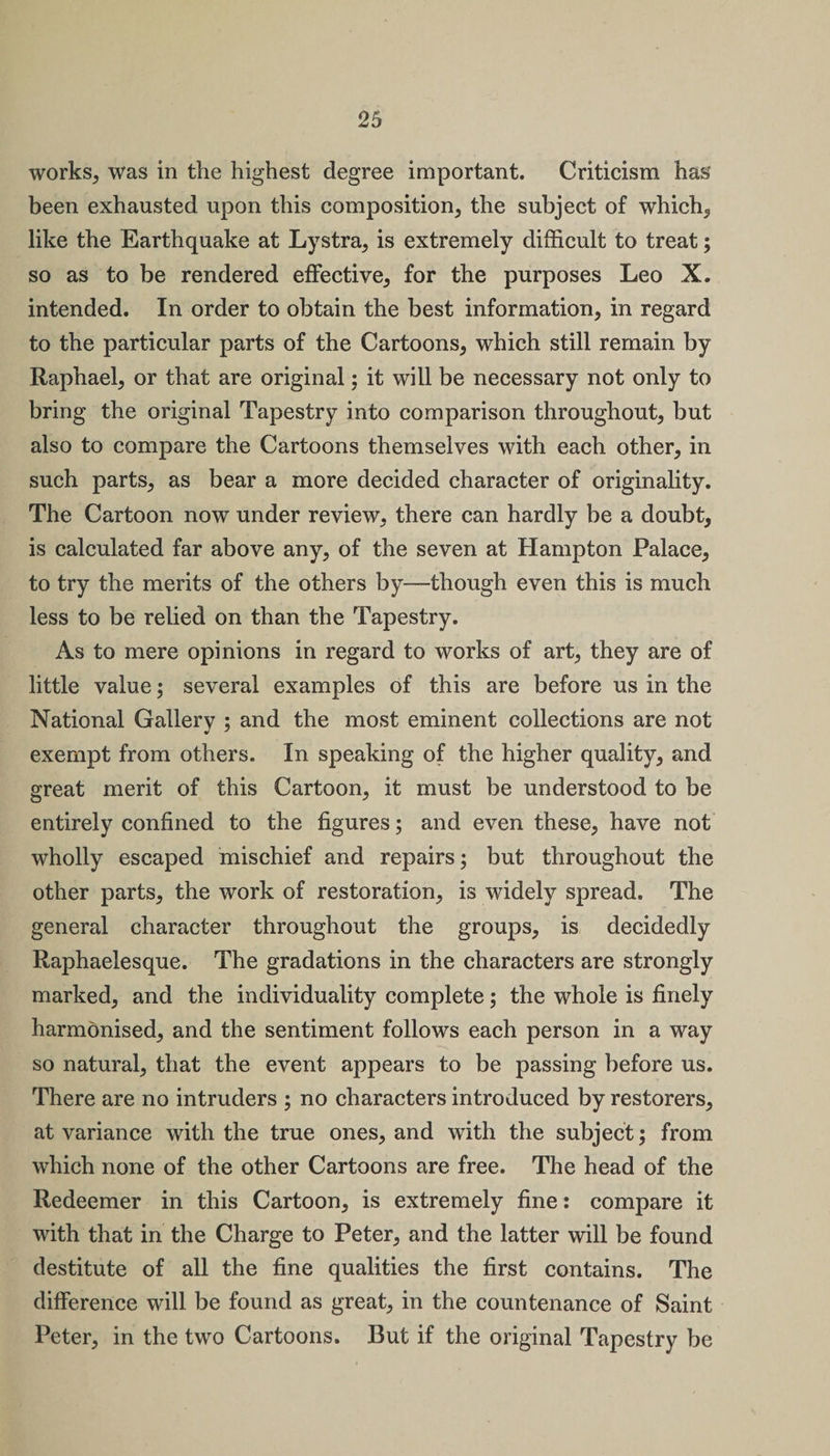 works, was in the highest degree important. Criticism has been exhausted upon this composition, the subject of which,, like the Earthquake at Lystra, is extremely difficult to treat; so as to be rendered effective, for the purposes Leo X. intended. In order to obtain the best information, in regard to the particular parts of the Cartoons, which still remain by Raphael, or that are original: it will be necessary not only to bring the original Tapestry into comparison throughout, but also to compare the Cartoons themselves with each other, in such parts, as bear a more decided character of originality. The Cartoon now under review, there can hardly be a doubt, is calculated far above any, of the seven at Hampton Palace, to try the merits of the others by—though even this is much less to be relied on than the Tapestry. As to mere opinions in regard to works of art, they are of little value; several examples of this are before us in the National Gallery ; and the most eminent collections are not exempt from others. In speaking of the higher quality, and great merit of this Cartoon, it must be understood to be entirely confined to the figures; and even these, have not wholly escaped mischief and repairs; but throughout the other parts, the work of restoration, is widely spread. The general character throughout the groups, is decidedly Raphaelesque. The gradations in the characters are strongly marked, and the individuality complete; the whole is finely harmonised, and the sentiment follows each person in a way so natural, that the event appears to be passing before us. There are no intruders ; no characters introduced by restorers, at variance with the true ones, and with the subject; from which none of the other Cartoons are free. The head of the Redeemer in this Cartoon, is extremely fine: compare it with that in the Charge to Peter, and the latter will be found destitute of all the fine qualities the first contains. The difference will be found as great, in the countenance of Saint Peter, in the two Cartoons. But if the original Tapestry be
