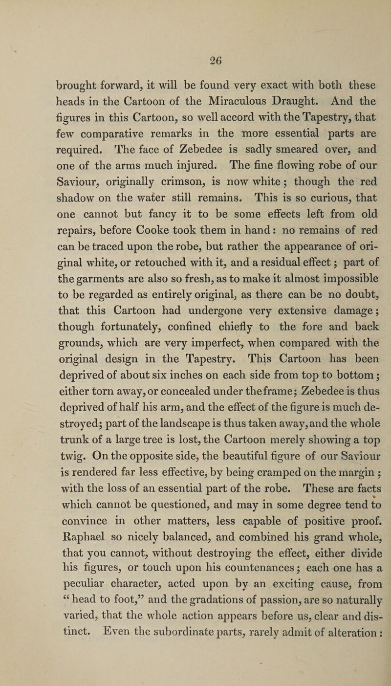 brought forward^ it will be found very exact with both these heads in the Cartoon of the Miraculous Draught. And the figures in this Cartoon, so well accord with the Tapestry, that few comparative remarks in the more essential parts are required. The face of Zebedee is sadly smeared over, and one of the arms much injured. The fine flowing robe of our Saviour, originally crimson, is now white; though the red shadow on the water still remains. This is so curious, that one cannot but fancy it to be some effects left from old repairs, before Cooke took them in hand: no remains of red can be traced upon the robe, but rather the appearance of ori¬ ginal white, or retouched with it, and a residual effect; part of the garments are also so fresh, as to make it almost impossible to be regarded as entirely original, as there can be no doubt, that this Cartoon had undergone very extensive damage; though fortunately, confined chiefly to the fore and back grounds, which are very imperfect, when compared with the original design in the Tapestry. This Cartoon has been deprived of about six inches on each side from top to bottom; either torn away, or concealed under the frame; Zebedee is thus deprived of half his arm, and the effect of the figure is much de¬ stroyed; part of the landscape is thus taken away, and the whole trunk of a large tree is lost, the Cartoon merely showing a top twig. On the opposite side, the beautiful figure of our Saviour is rendered far less effective, by being cramped on the margin ; with the loss of an essential part of the robe. These are facts which cannot be questioned, and may in some degree tend to convince in other matters, less capable of positive proof. Raphael so nicely balanced, and combined his grand whole, that you cannot, without destroying the effect, either divide his figures, or touch upon his countenances; each one has a peculiar character, acted upon by an exciting cause, from “ head to foot,” and the gradations of passion, are so naturally varied, that the whole action appears before us, clear and dis¬ tinct. Even the subordinate parts, rarely admit of alteration :