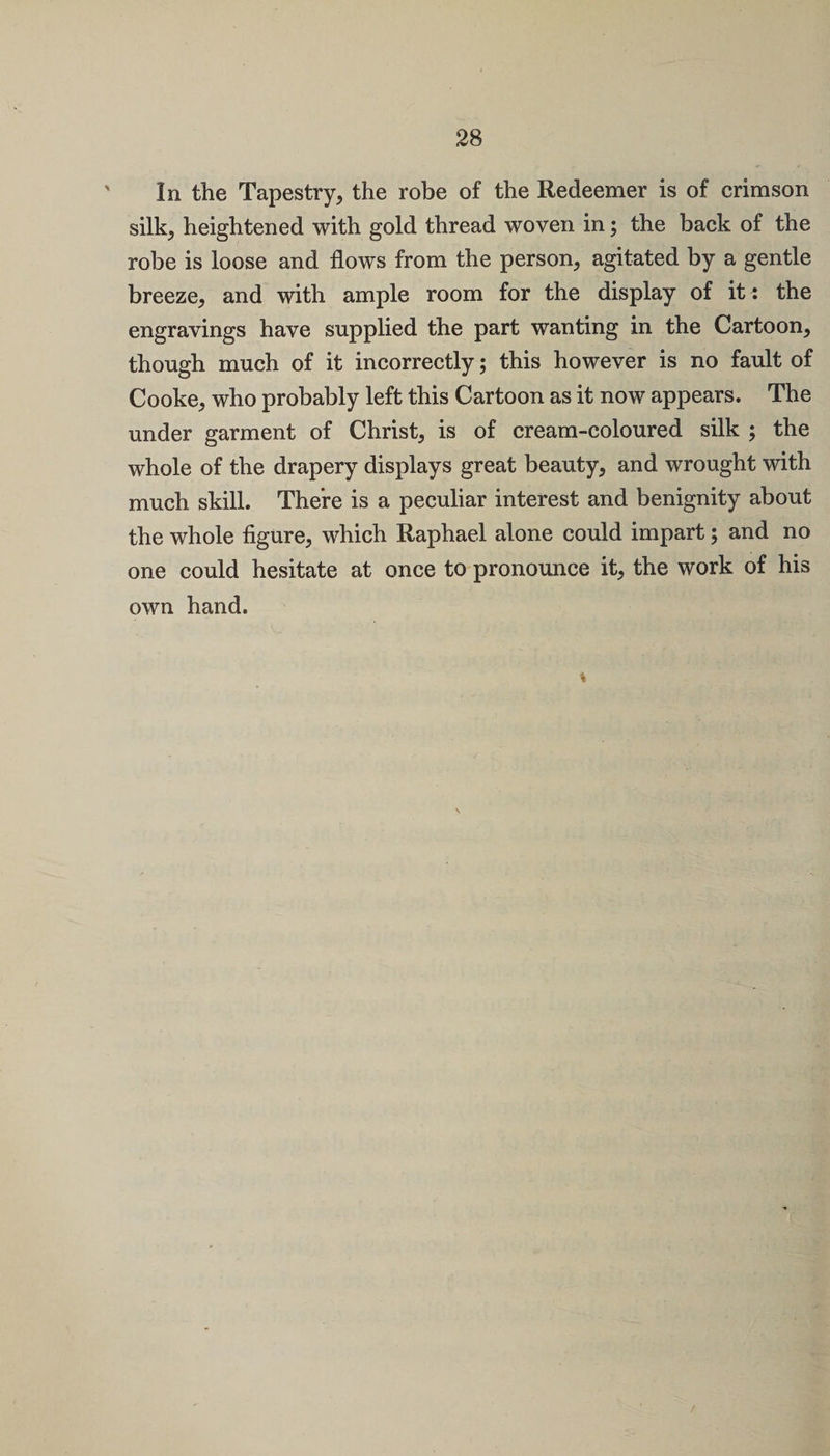 In the Tapestry, the robe of the Redeemer is of crimson silk, heightened with gold thread woven in; the back of the robe is loose and flows from the person, agitated by a gentle breeze, and with ample room for the display of it^ the engravings have supplied the part wanting in the Cartoon, though much of it incorrectly; this however is no fault of Cooke, who probably left this Cartoon as it now appears. The under garment of Christ, is of cream-coloured silk ; the whole of the drapery displays great beauty, and wrought with much skill. There is a peculiar interest and benignity about the whole figure, which Raphael alone could impart; and no one could hesitate at once to pronounce it, the work of his own hand.